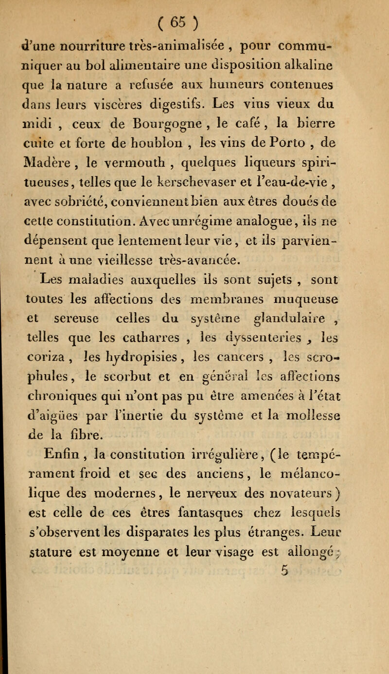 d'une nourriture très-animalisée , pour commu- niquer au bol alimentaire une disposition alkaline que la nature a refusée aux humeurs contenues dans leurs viscères digestifs. Les vins vieux du midi , ceux de Bourgogne , le café , la bierre cuite et forte de houblon , les vins de Porto , de Madère , le vermouth , quelques liqueurs spiri- tueuses, telles que le kerschevaser et l'eau-de-vie , avec sobriété, conviennent bien aux êtres doués de cette constitution. Avecunrégime analogue, ils ne dépensent que lentement leur vie, et ils parvien- nent à une vieillesse très-avancée. Les maladies auxquelles ils sont sujets , sont toutes les affections des membranes muqueuse et séreuse celles du système glandulaire , telles que les catharres , les dyssenteries , les coriza , les hydropisies, les cancers , les scro- phuîes, le scorbut et en général les affections chroniques qui n'ont pas pu être amenées à l'état d'aigûes par l'inertie du système et la mollesse de la fibre. Enfin, la constitution irrégulière » (le tempé- rament froid et sec des anciens, le mélanco- lique des modernes, le nerveux des novateurs ) est celle de ces êtres fantasques chez lesquels s'observent les disparates les plus étranges. Leur stature est moyenne et leur visage est allongé j 5