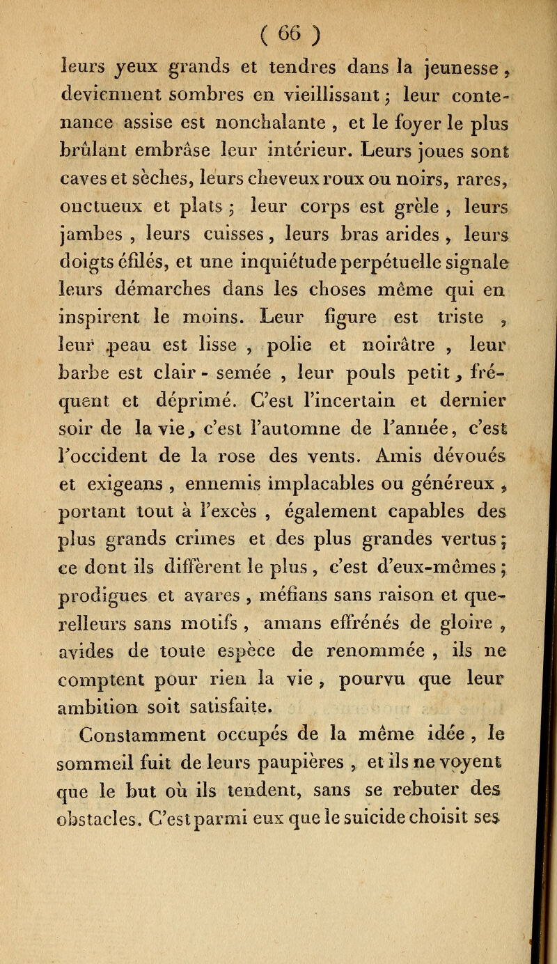 leurs yeux grands et tendres dans la jeunesse, deviennent sombres en vieillissant ; leur conte- nance assise est nonchalante , et le foyer le plus brûlant embrase leur intérieur. Leurs joues sont caves et sèches, leurs cheveux roux ou noirs, rares, onctueux et plats ; leur corps est grêle , leurs jambes , leurs cuisses, leurs bras arides , leurs doigts clilés, et une inquiétude perpétuelle signale leurs démarches dans les choses même qui en inspirent le moins. Leur figure est triste , leur .peau est lisse , polie et noirâtre , leur barbe est clair - semée , leur pouls petit > fré- quent et déprimé. C'est l'incertain et dernier soir de la vie y c'est l'automne de Tannée, c'est l'occident de la rose des vents. Amis dévoués et exigeans , ennemis implacables ou généreux f portant tout à l'excès , également capables des plus grands crimes et des plus grandes vertus; ce dont ils diffèrent le plus , c'est d'eux-mêmes ; prodigues et avares , méfîans sans raison et que- relleurs sans motifs , amans effrénés de gloire , avides de toute espèce de renommée , ils ne comptent pour rien la vie , pourvu que leur ambition soit satisfaite. Constamment occupés de la même idée , le sommeil fuit de leurs paupières , et ils ne voyent que le but où ils tendent, sans se rebuter des obstacles. C'est parmi eux que le suicide choisit ses
