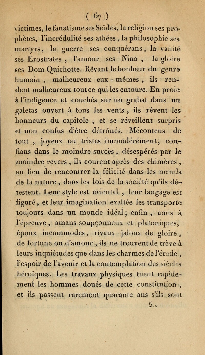 victimes, le fanatisme ses Seïdes, la religion ses pro- phètes, l'incrédulité ses athées, la philosophie ses martyrs, la guerre ses conquérans 3 la vanité ses Erostrates , l'amour ses Nina , la gloire ses Dom Quichotte. Rêvant le bonheur du genre humain , malheureux eux - mêmes , ils ren- dent malheureux tout ce qui les entoure. En proie k l'indigence et couchés sur un grabat dans un galetas ouvert à tous les vents , ils rêvent les honneurs du capitule , et se réveillent surpris et non confus d'être détrônés. Mécontens de tout , joyeux ou tristes immodérément, con- lians dans le moindre succès , désespérés par le moindre revers , ils courent après des chimères , au lieu de rencontrer la félicité dans les nœuds de la nature , dans les lois de la société qu'ils dé- testent. Leur style est oriental , leur langage est figuré , et leur imagination exaltée les transporte toujours dans un monde idéal ; enfin , amis à l'épreuve , amans soupçonneux et platoniques, époux incommodes, rivaux jaloux de gloire % de fortune ou d'amour ,41s ne trouvent de trêve à leurs inquiétudes que dans les charmes de l'étude , l'espoir de l'avenir et la contemplation des siècles héroïques. Les travaux physiques tuent rapide- ment les hommes doués de cette constitution , et ils passent rarement quarante ans s'ils sont 5.*