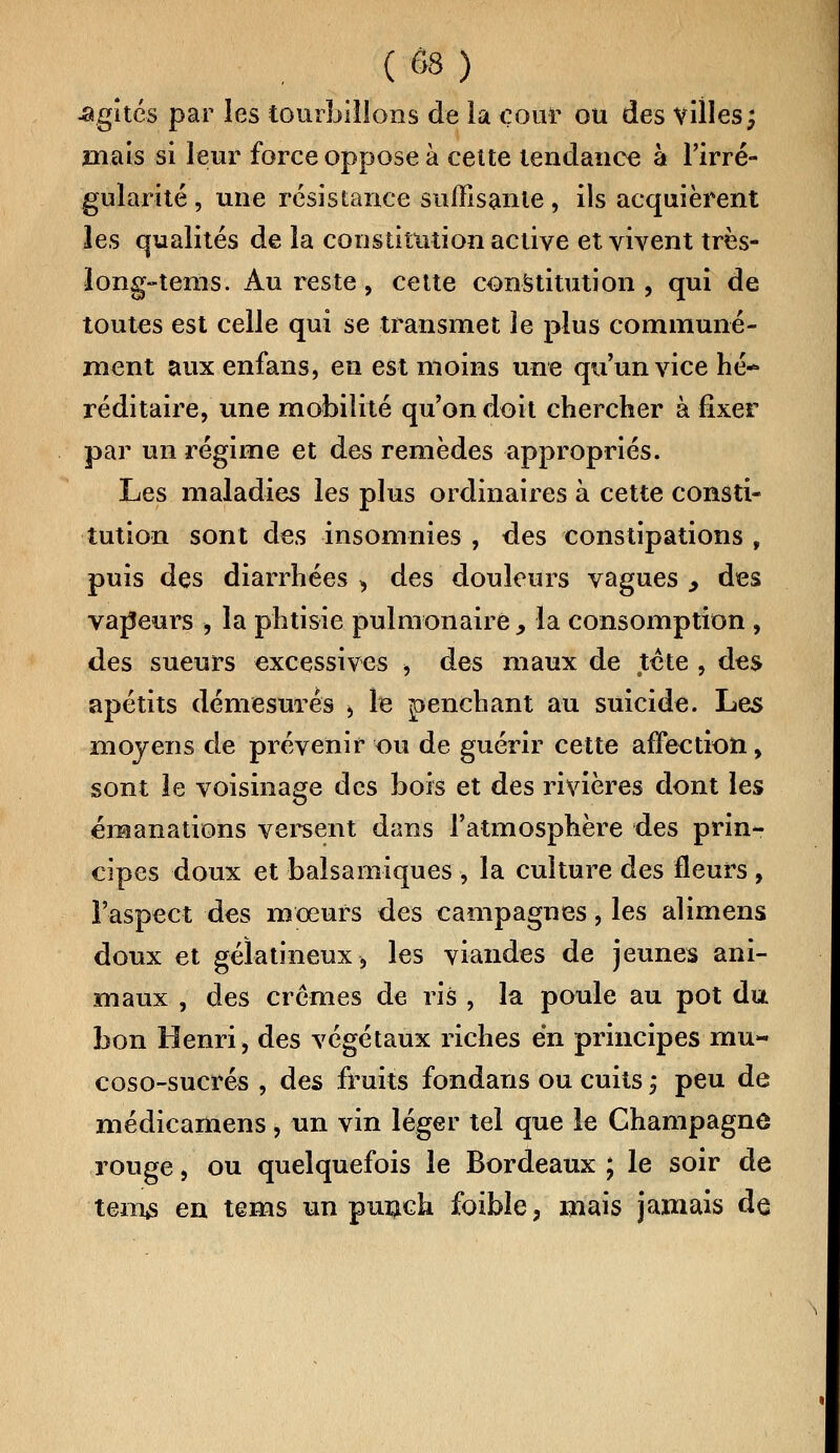 Agîtes par les tourbillons de la cour ou des villes; mais si leur force oppose à cette tendance à l'irré- gularité , une résistance suffisante, ils acquièrent les qualités de la constitution active et vivent très- long-tenis. Au reste, cette constitution, qui de toutes est celle qui se transmet le plus communé- ment aux enfans, en est moins une qu'un vice hé* réditaire, une mobilité qu'on doit chercher à fixer par un régime et des remèdes appropriés. Les maladies les plus ordinaires à cette consti- tution sont des insomnies , des constipations , puis des diarrhées > des douleurs vagues > des vapeurs , la phtisie pulmonaire 9 la consomption, des sueurs excessives > des maux de tête , des apétits démesurés > le penchant au suicide. Les moyens de prévenir ou de guérir cette affection, sont le voisinage des bois et des rivières dont les émanations versent dans l'atmosphère des prin- cipes doux et balsamiques , la culture des fleurs , l'aspect des moeurs des campagnes, les alimens doux et gélatineux, les viandes de jeunes ani- maux , des crèmes de ris , la poule au pot du bon Henri, des végétaux riches en principes mu- coso-sucrés , des fruits fondans ou cuits j peu de médicamens, un vin léger tel que le Champagne rouge, ou quelquefois le Bordeaux ; le soir de tems en tems un punch foible, mais jamais de