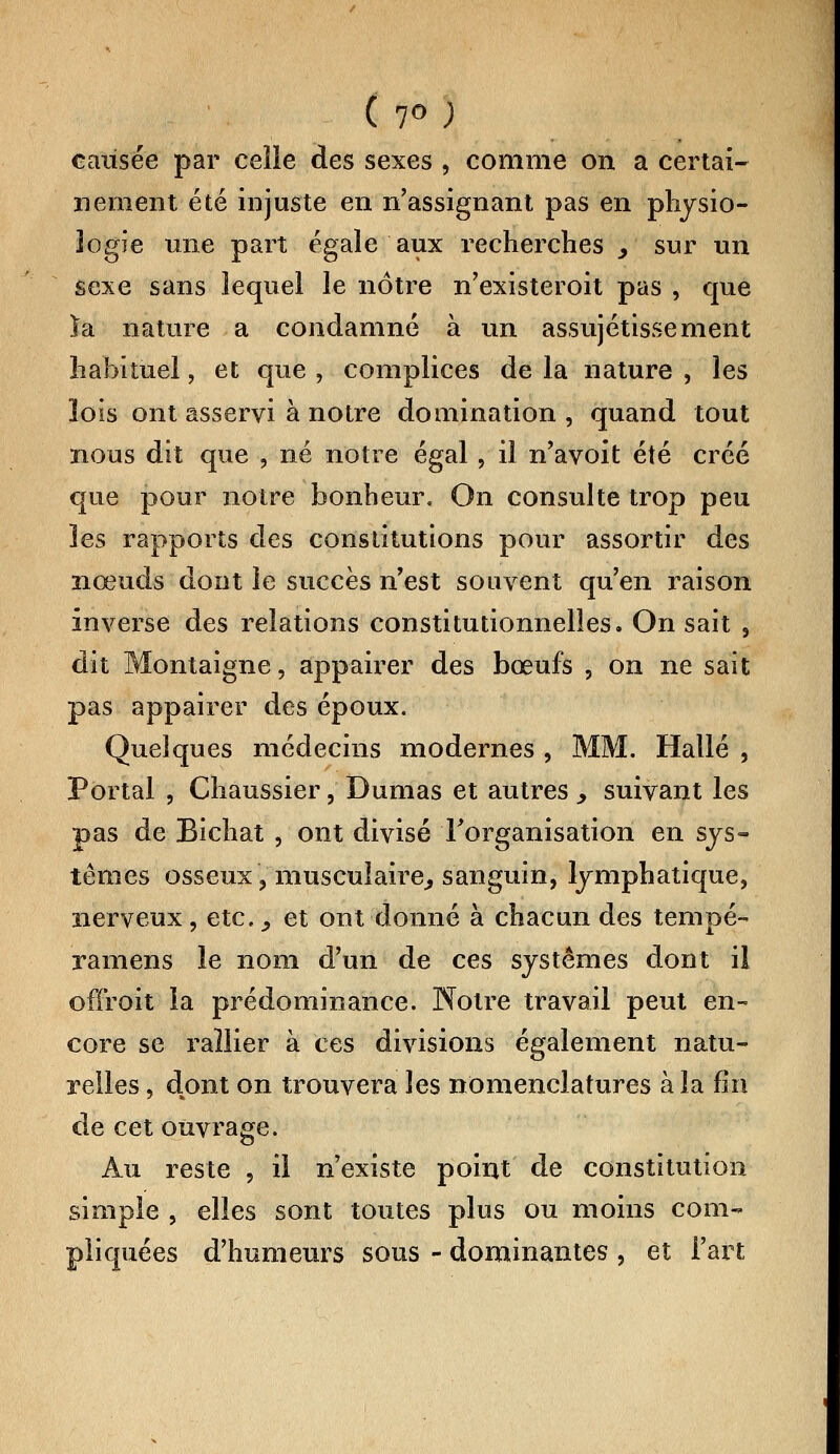 ( 7° ; causée par celle des sexes , comme on a certai- nement été injuste en n'assignant pas en physio- logie une part égale aux recherches > sur un sexe sans lequel le nôtre n'existeroit pas , que ïa nature a condamné à un assujétissement habituel, et que , complices de la nature , les lois ont asservi à notre domination , quand tout nous dit que , né notre égal , il n'avoit été créé que pour notre bonheur. On consulte trop peu les rapports des constitutions pour assortir des nœuds dont le succès n'est souvent qu'en raison inverse des relations constitutionnelles. On sait , dit Montaigne, appairer des bœufs ? on ne sait pas appairer des époux. Quelques médecins modernes , MM. Halle , Portai , Chaussier, Dumas et autres , suivant les pas de Eichat , ont divisé l'organisation en sys- tèmes osseux , musculaire, sanguin, lymphatique, nerveux, etc., et ont donné à chacun des tempe- ramens le nom d'un de ces systèmes dont il ofïroit la prédominance. Notre travail peut en- core se rallier à ces divisions également natu- relles , dont on trouvera les nomenclatures à la fin de cet ouvrage. Au reste , il n'existe point de constitution simple , elles sont toutes plus ou moins com- pliquées d'humeurs sous - dominantes , et l'art