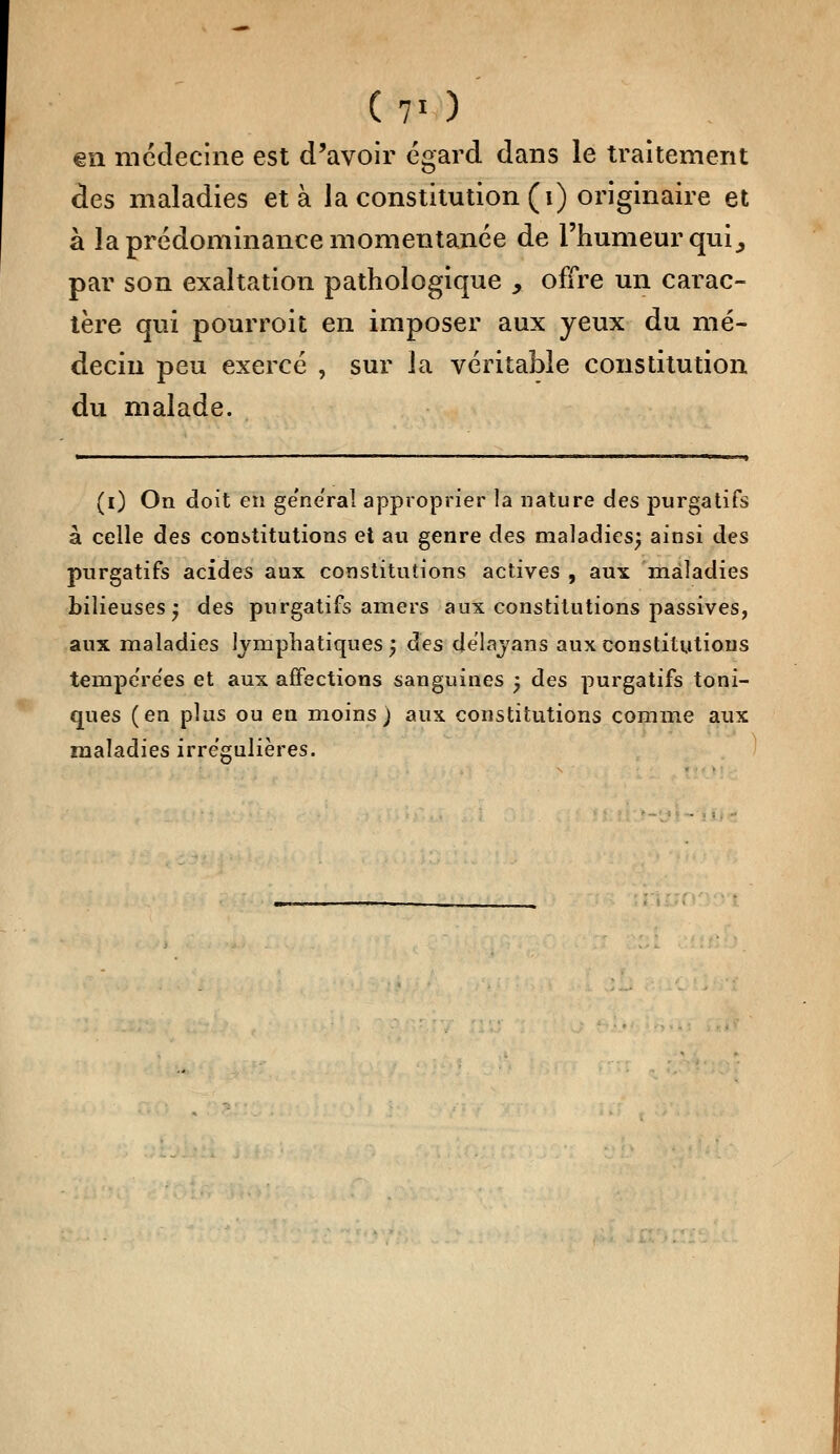 (7' ) €îi médecine est d'avoir égard dans le traitement des maladies et à la constitution (i) originaire et à la prédominance momentanée de l'humeur qui ^ par son exaltation pathologique , offre un carac- tère qui pour roi t en imposer aux yeux du mé- decin peu exercé , sur la véritable constitution du malade. (i) On doit en gênerai approprier la nature des purgatifs à celle des constitutions et au genre des maladies; ainsi des purgatifs acides aux constitutions actives , aux maladies bilieuses; des purgatifs amers aux constitutions passives, aux maladies lymphatiques} des de'lavans aux constitutions tempe're'es et aux affections sanguines -, des purgatifs toni- ques (en plus ou en moins) aux constitutions comme aux maladies irre'gulières.