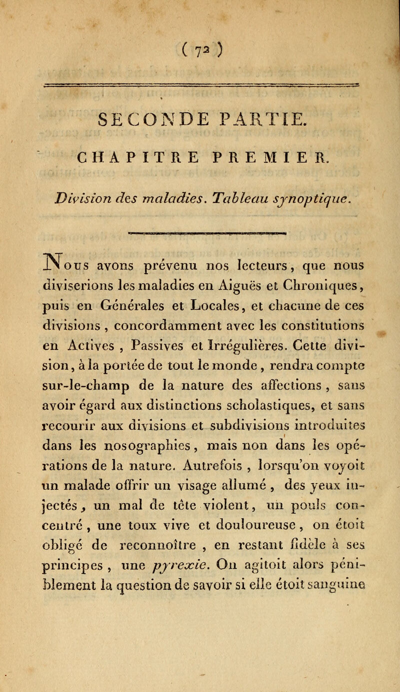 SECONDE PARTIE. CHAPITRE PREMIER. Division des maladies. Tableau synoptique. JNous avons prévenu nos lecteurs, que nous diviserions les maladies en Aiguës et Chroniques, puis en Générales et Locales, et chacune de ces divisions , concordamment avec les constitutions en Actives , Passives et ïrrégulières. Cette divi- sion , à la portée de tout le monde, rendra compte sur-le-champ de la nature des affections , sans avoir égard aux distinctions scholastiques, et sans recourir aux divisions et subdivisions introduites dans les nosographies, mais non dans les opé- rations de la nature. Autrefois , lorsqu'on vojoit un malade offrir un visage allumé , des jeux in- jectés y un mal de tête violent, un pouîs con- centré , une toux vive et douloureuse, on étoit obligé de reconnoître , en restant fidèle à ses principes , une pjrexie. On agitoit alors péni- blement la question de savoir si elle étoit sanguine;