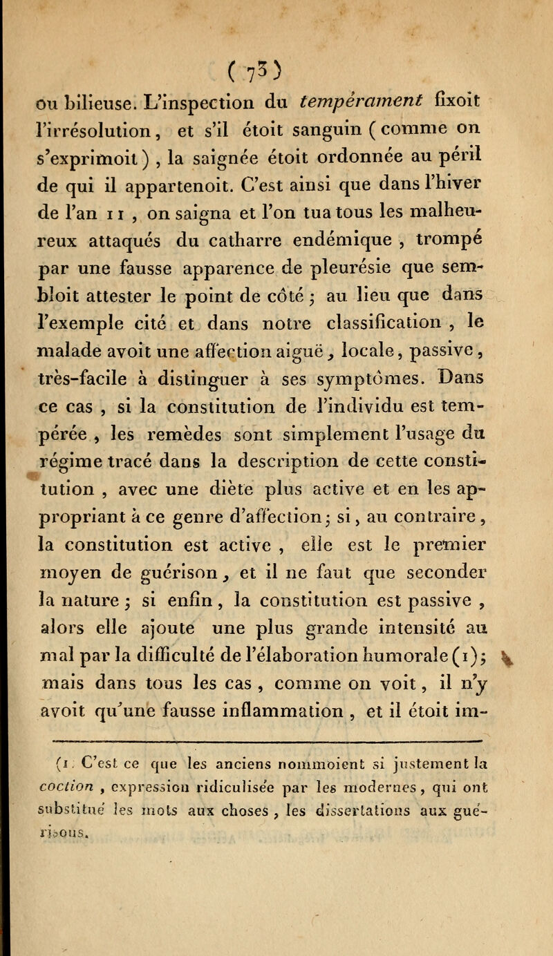 (?3) ou bilieuse. L'inspection du tempérament fîxoit l'irrésolution, et s'il étoit sanguin ( comme on s'exprimoit ) , la saignée étoit ordonnée au péril de qui il appartenoit. C'est ainsi que dans l'hiver de Tan 11 , on saigna et Ton tua tous les malheu- reux attaqués du catharre endémique , trompé par une fausse apparence de pleurésie que sem- bloit attester le point de côté * au lieu que dans l'exemple cité et dans notre classification , le malade avoit une affection aiguë, locale, passive, très-facile à distinguer à ses symptômes. Dans ce cas , si la constitution de l'individu est tem- pérée , les remèdes sont simplement l'usage du régime tracé dans la description de cette consti- tution , avec une diète plus active et en les ap- propriant à ce genre d'affection ; si, au contraire, la constitution est active , elle est le premier moyen de guérison } et il ne faut que seconder la nature ; si enfin, la constitution est passive , alors elle ajoute une plus grande intensité au mal par la difficulté de l'élaboration humorale (i); ^ mais dans tous les cas , comme on voit, il n'y avoit qu'une fausse inflammation , et il étoit im- (i C'est ce que les anciens nommoient si justement la coction , expression ridicuîise'e par les modernes, qni ont substitue les mots aux choses , les dissertations aux gué- ri ?o us.