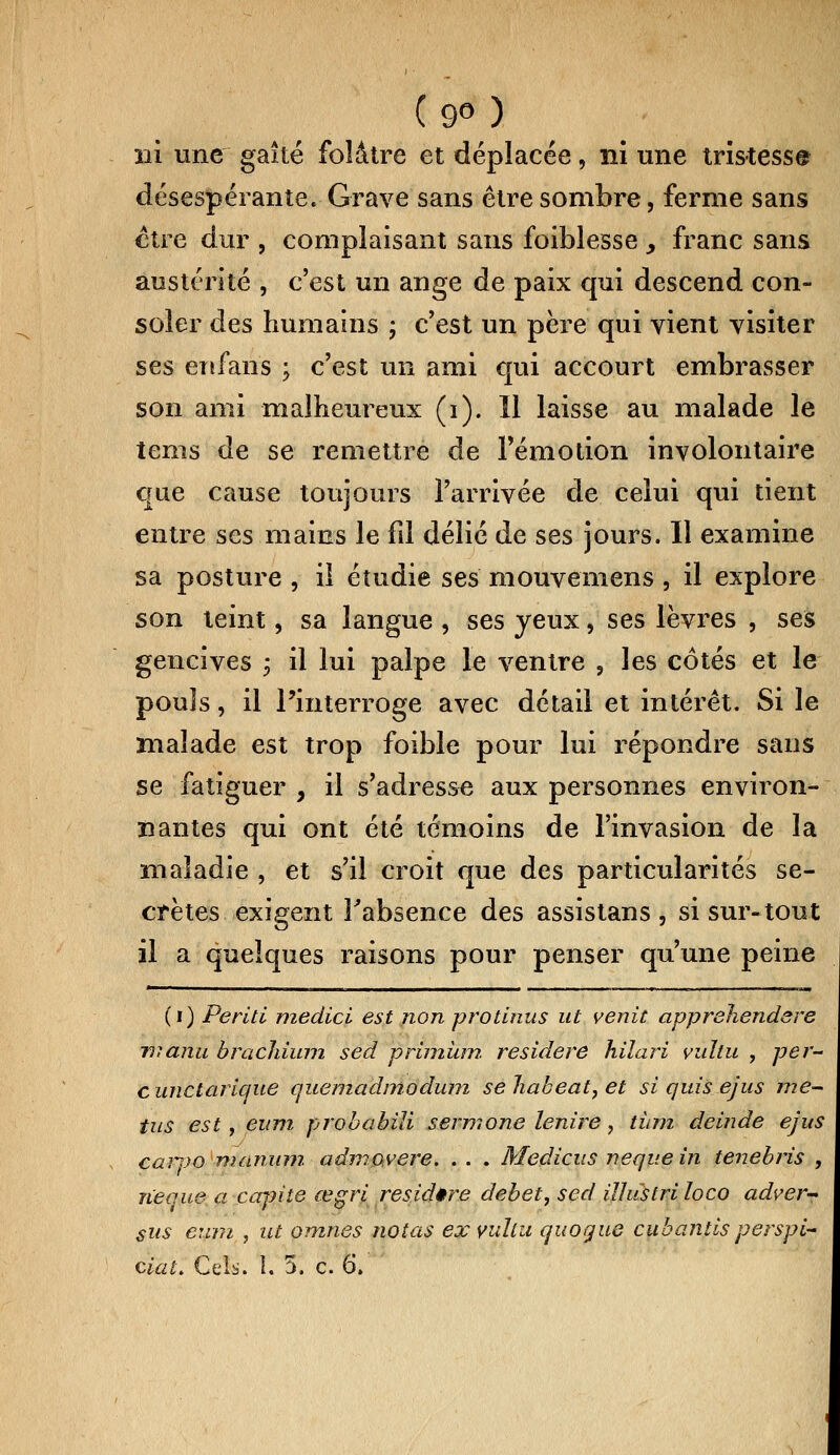 ( 9° ) ni une gaîté folâtre et déplacée, nî une tristesse désespérante. Grave sans être sombre, ferme sans ctre dur , complaisant sans foiblesse > franc sans austérité , c'est un ange de paix qui descend con- soler des humains ; c'est un père qui vient visiter ses enfans ; c'est un ami qui accourt embrasser son ami malheureux (i). Il laisse au malade le tems de se remettre de l'émotion involontaire que cause toujours l'arrivée de celui qui tient entre ses mains le fil délié de ses jours. Il examine sa posture , il étudie ses mouvemens , il explore son teint, sa langue , ses yeux, ses lèvres , ses gencives 3 il lui palpe le ventre , les côtés et le pouls, il l'interroge avec détail et intérêt. Si le malade est trop foible pour lui répondre sans se fatiguer , il s'adresse aux personnes environ- nantes qui ont été témoins de l'invasion de la maladie , et s'il croit que des particularités se- crètes exigent l'absence des assistans , si sur-tout il a quelques raisons pour penser qu'une peine (1) Periti medicl est non protinus ut venit apprehendere tiianu brachium sed primùm residere hilari vuhu , per- c unctarlque quemadmodum se habeat, et si quis ejus me- tus est, eum probabili sermone lenire, tùm deinde ejus carvo manum admovere. . . . Medicus nequein tenebris , îieque a capite œgri residere débet, sed illustriloco adver- sus eum , ut omnes notas ex vuîlu quogue cubantisperspi- ciaL Cels. I. 5. c. 6.
