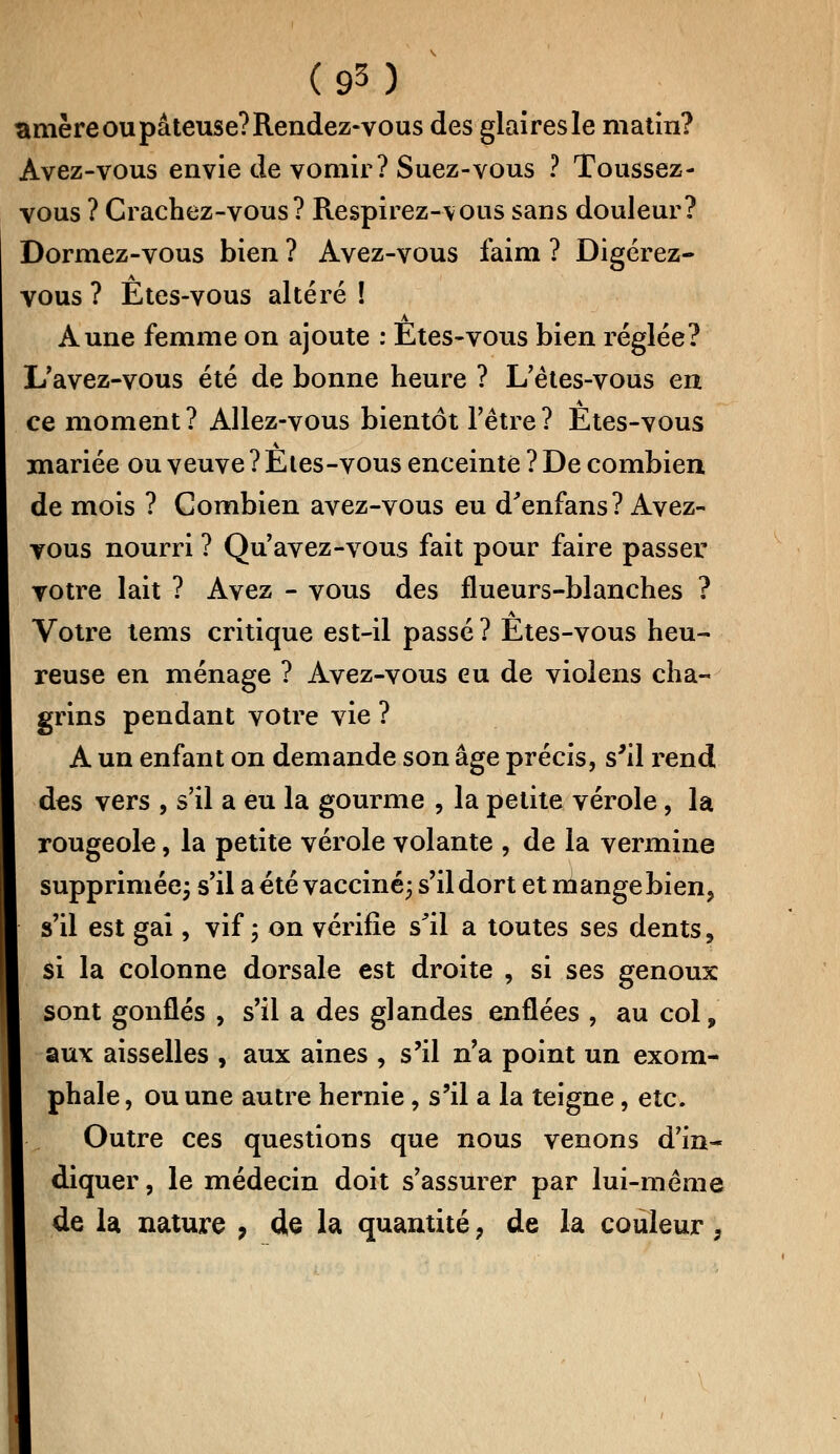 amère ou pâteuse? Rendez-vous des glaires le matin? Avez-vous envie de vomir? Suez-vous ? Toussez- vous ? Crachez-vous? Respirez-vous sans douleur? Dormez-vous bien ? Avez-vous faim ? Digérez- vous ? Etes-vous altéré ! Aune femme on ajoute : Etes-vous bien réglée? L'avez-vous été de bonne heure ? L'êtes-vous en ce moment? Allez-vous bientôt l'être? Etes-vous mariée ou veuve ? Etes-vous enceinte ? De combien de mois ? Combien avez-vous eu d'enfans? Avez- vous nourri ? Qu'avez-vous fait pour faire passer votre lait ? Avez - vous des flueurs-blanches ? Votre tems critique est-il passé ? Etes-vous heu- reuse en ménage ? Avez-vous eu de violens cha- grins pendant votre vie ? A un enfant on demande son âge précis, s'il rend des vers , s'il a eu la gourme , la petite vérole, la rougeole, la petite vérole volante , de la vermine supprimée; s'il a été vacciné; s'il dort et mange bien, s'il est gai, vif; on vérifie s'il a toutes ses dents, si la colonne dorsale est droite , si ses genoux sont gonflés , s'il a des glandes enflées , au col, aux aisselles , aux aines , s'il n'a point un exom- phale, ou une autre hernie, s'il a la teigne, etc. Outre ces questions que nous venons d'in- diquer , le médecin doit s'assurer par lui-même de la nature , de la quantité, de la couleur,