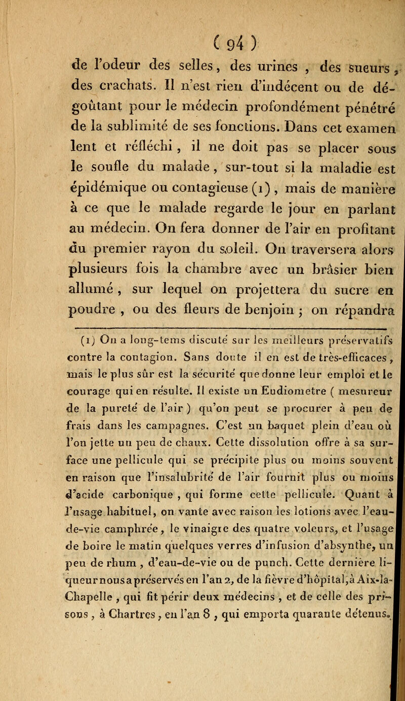 de l'odeur des selles, des urines , des sueurs + des crachats. Il n'est rien d'indécent ou de dé- goûtant pour le médecin profondément pénétré de la sublimité de ses fonctions. Dans cet examen lent et réfléchi, il ne doit pas se placer sous le soufle du malade, sur-tout si la maladie est épidémique ou contagieuse (1) , mais de manière à ce que le malade regarde le jour en parlant au médecin. On fera donner de l'air en profitant du premier rayon du soleil. On traversera alors plusieurs fois la chambre avec un brasier bien allumé , sur lequel on projettera du sucre en poudre , ou des fleurs de benjoin ; on répandra (i) Oo a long-tems discute sur les meilleurs préservatifs contre la contagion. Sans doute il en est de très-efficaces , îîiais le plus sûr est la sécurité' quedonne leur emploi et le courage qui en résulte. II existe un Eudiometre ( mesureur de la pureté' de l'air ) qu'on peut se procurer a peu de frais dans les campagnes. C'est un baquet plein d'eau où l'on jette un peu de chaux. Cette dissolution offre à sa sur- face une pellicule qui se précipite plus ou moins souvent en raison que l'insalubrité' de l'air fournit plus ou moins d'acide carbonique , qui forme cette pellicule. Quant à l'usage habituel, on vante avec raison les lotions avec l'eau-l de-vie camphrée, le vinaigre des quatre voleurs, et l'usage de boire le matin quelques verres d'infusion d'absynthe, un peu de rhum , d'eau-de-vie ou de punch. Cette dernière li-i queurnousapreserve'sen l'an 2, de la fièvre d'hôpital,à Aix-la- Chapelle , qui fit pe'rir deux médecins , et de celle des pri—I sons , à Chartres ? eu l'an 8 , qui emporta quarante détenus»
