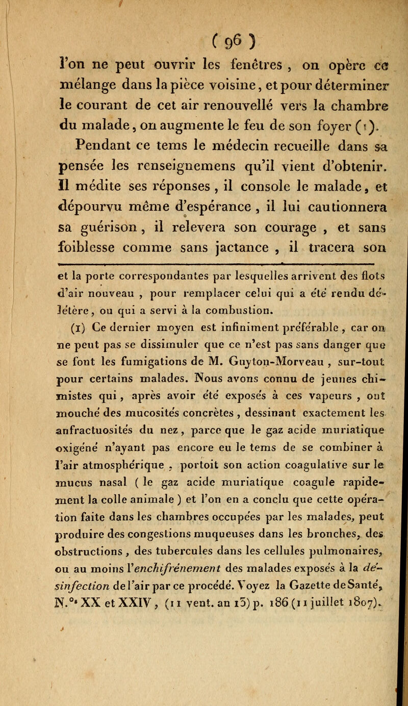 Cg6) Ton ne peut ouvrir les fenêtres , on opère ce mélange dans la pièce voisine, et pour déterminer le courant de cet air renouvelle vei^s la chambre du malade, on augmente le feu de son foyer (*). Pendant ce tems le médecin recueille dans sa pensée les renseignemens qu'il vient d'obtenir. Il médite ses réponses, il console le malade, et dépourvu même d'espérance , il lui cautionnera sa guérison, il relèvera son courage , et sans foiblesse comme sans jactance , il tracera son » > ' 'i i * i i et la porte correspondantes par lesquelles arrivent des flots d'air nouveau , pour remplacer celui qui a été rendu dé- létère, ou qui a servi à la combustion. (i) Ce dernier moyen est infiniment pre'fe'rable , car on ne peut pas se dissimuler que ce n'est pas sans danger que se fout les fumigations de M. Guyton-Morveau , sur-tout pour certains malades. Nous avons connu de jeunes chi- mistes qui, après avoir e'te' expose's à ces vapeurs , ouî mouche' des mucosités concrètes , dessinant exactement les anfractuosités du nez, parce que le gaz acide muriatique oxigéné n'ayant pas encore eu le tems de se combiner à l'air atmosphérique . portoit son action coagulative sur le mucus nasal ( le gaz acide muriatique coagule rapide- ment la colle animale ) et l'on en a conclu que cette opéra- tion faite dans les chambres occupées par les malades, peut produire des congestions muqueuses dans les bronches^ des obstructions , des tubercules dans les cellules pulmonaires,, ou au moins Yenchifrénement des malades exposés à la dé- sinfection de l'air par ce procédé. Voyez la Gazette de Santé, N.°» XX et XXIV , (i i vent, an i5) p. 186 (i i juillet 1807).