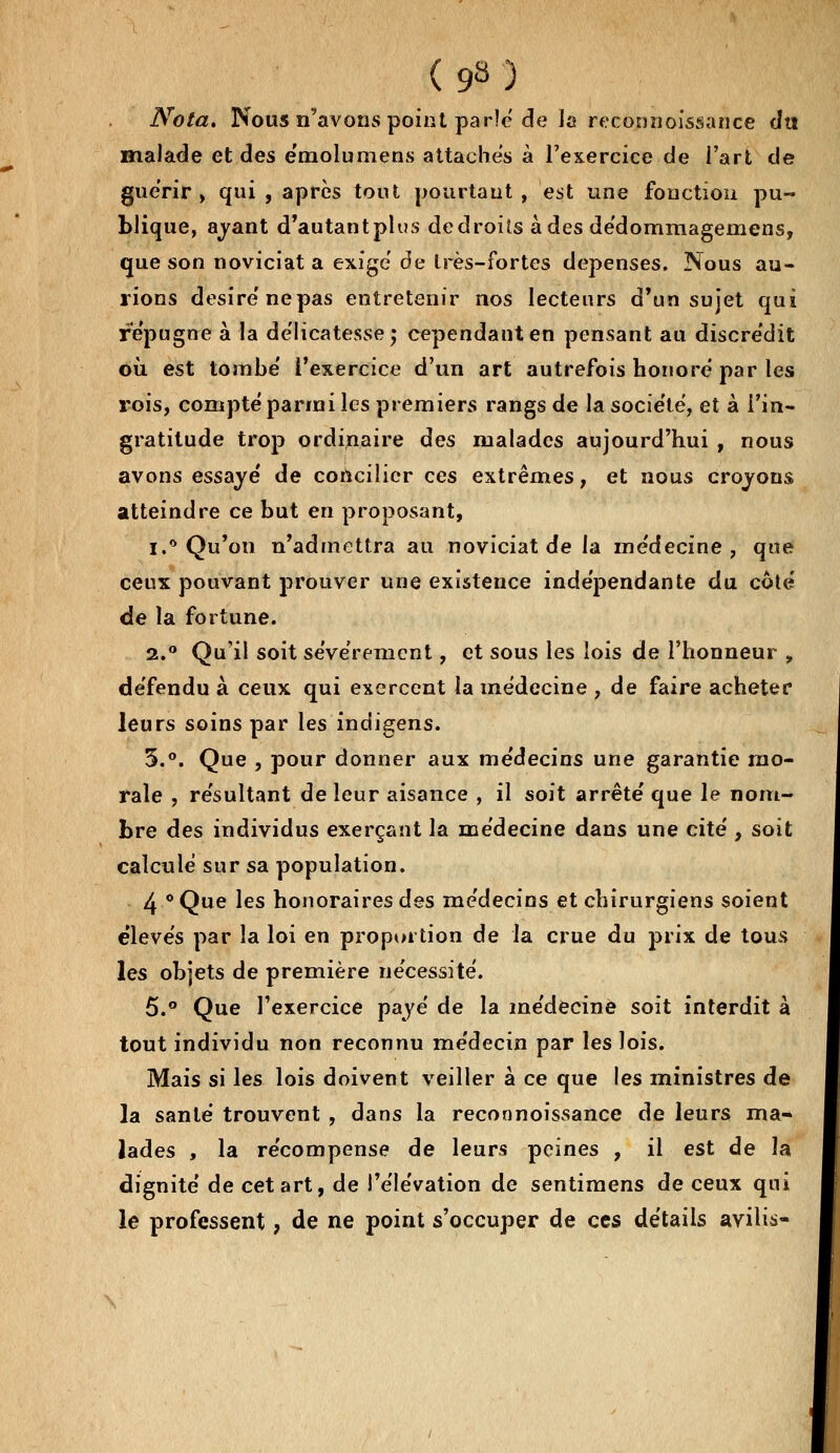 Nota. Nous n'avons point parle de la reconnoissance du maladie et des émolumens attaches à l'exercice de l'art de guérir, qui , après tout pourtant, est une fonction pu- blique, avant d'autant plus de droits à des dédommagemens, que son noviciat a exige de très-fortes dépenses. Nous au- rions désire ne pas entretenir nos lecteurs d'un sujet qui répugne à la délicatesse ; cependant en pensant au discrédit où est tombe' l'exercice d'un art autrefois honore par les rois, compté parmi les premiers rangs de la société, et à l'in- gratitude trop ordinaire des malades aujourd'hui , nous avons essayé de concilier ces extrêmes, et nous croyons atteindre ce but en proposant, ï.* Qu'on n'admettra au noviciat de la médecine, que ceux pouvant prouver une existence indépendante du côté de la fortune. 2.° Qu'il soit sévèrement, et sous les lois de l'honneur , défendu à ceux qui exercent la médecine , de faire acheter leurs soins par les indigens. 5.°. Que , pour donner aux médecins une garantie mo- rale , résultant de leur aisance , il soit arrêté que le nom- bre des individus exerçant la médecine dans une cité , soit calculé sur sa population. 4 °Que les honoraires des médecins et chirurgiens soient élevés par la loi en proportion de la crue du prix de tous les objets de première nécessité. 5.° Que l'exercice payé de la médecine soit interdit à tout individu non reconnu médecin par les lois. Mais si les lois doivent veiller à ce que les ministres de la santé trouvent , dans la reconnoissance de leurs ma- lades , la récompense de leurs peines , il est de la dignité de cet art, de l'élévation de sentimens de ceux qui le professent, de ne point s'occuper de ces détails avilis-