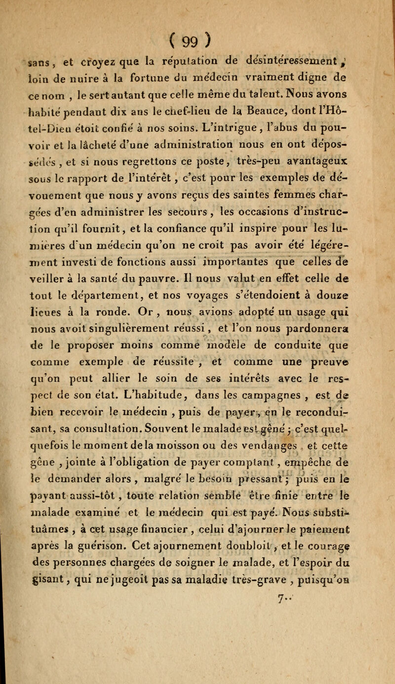 sans, et croyez que la réputation de désintéressement ^ loin de nuire à la fortune du médecin vraiment digne de ce nom , le sert autant que celle même du talent. Nous avons habité pendant dix ans le chef-lieu de la Beauce, dont l'Hô- tel-Dieu étoit confié à nos soins. L'intrigue , l'abus du pou- voir et la lâcheté d'une administration nous en ont dépos- sèdes , et si nous regrettons ce poste, très-peu avantageux sous le rapport de l'intérêt, c'est pour les exemples de dé- vouement que nous y avons reçus des saintes femmes char- gées d'en administrer les secours , les occasions d'instruc- tion qu'il fournit, et la confiance qu'il inspire pour les lu- mières d'un médecin qu'on ne croit pas avoir été légère- ment investi de fonctions aussi importantes que celles de veiller à la santé du pauvre. Il nous valut en effet celle de tout le département, et nos voyages s'étendoient à douze lieues à la ronde. Or , nous avions adopté un usage qui nous avoit singulièrement réussi, et l'on nous pardonnera de le proposer moins comme modèle de conduite que comme exemple de réussite , et comme une preuve qu'on peut allier le soin de ses intérêts avec le res- pect de son état. L'habitude, dans les campagnes , est de bien recevoir îe médecin , puis de payer, en le recondui- sant, sa consultation. Souvent le malade est gêné ; c'est quel- quefois le moment delà moisson ou des vendanges et cette gêne , jointe à l'obligation de payer comptant, empêche de le demander alors , malgré le besoin pressant ; puis en Je payant aussi-tôt , toute relation semblé être finie entre le malade examiné et le médecin qui est payé. Nous substi- tuâmes , à cet usage financier , celui d'ajourner le paiement après la guérison. Cet ajournement doubloil, et le courage des personnes chargées de soigner le malade, et l'espoir du gisant, qui ne jugeoit pas sa maladie très-grave , puisqu'oa 7»