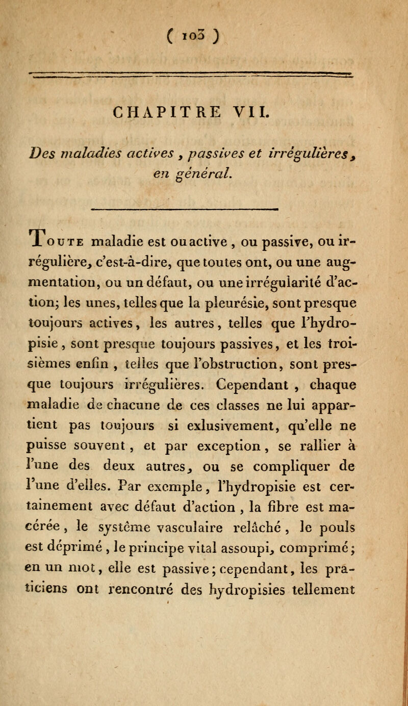 ( i<>3) CHAPITRE VIL Des maladies actives , passives et irrégulières , en général. JL ou te maladie est ou active , ou passive, ou ir- régulière, c'est-à-dire, que toutes ont, ou une aug- mentation, ou un défaut, ou une irrégularité d'ac- tion; les unes, telles que la pleurésie, sont presque toujours actives, les autres, telles que Thydro- pisie , sont presque toujours passives, et les troi- sièmes enfin , telles que l'obstruction, sont pres- que toujours irrégulières. Cependant , chaque maladie de chacune de ces classes ne lui appar- tient pas toujours si exlusivement, qu'elle ne puisse souvent, et par exception, se rallier à l'une des deux autres., ou se compliquer de 1 une d'elles. Par exemple, l'hydropisie est cer- tainement avec défaut d'action , la fibre est ma- cérée , le système vasculaire relâché , le pouls est déprimé , le principe vital assoupi, comprimé; en un mot, elle est passive ; cependant, les pra- ticiens ont rencontré des hydropisies tellement