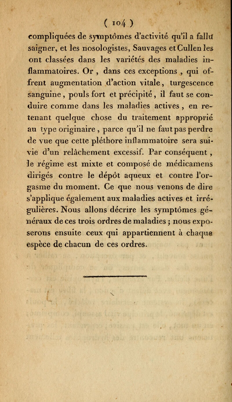 compliquées de symptômes d'activité qu'il a failli saigner, et les nosologistes, Sauvages etCullenles ont classées dans les variétés des maladies in- flammatoires. Or , dans ces exceptions , qui of- frent augmentation d'action vitale, turgescence sanguine , pouls fort et précipité, il faut se con- duire comme dans les maladies actives , en re- tenant quelque chose du traitement approprié au type originaire , parce qu'il ne faut pas perdre de vue que cette pléthore inflammatoire sera sui- vie d'un relâchement excessif. Par conséquent , le régime est mixte et composé de médicamens dirigés contre le dépôt aqueux et contre l'or- gasme du moment. Ce que nous venons de dire s'applique également aux maladies actives et irré- gulières. Nous allons décrire les symptômes gé- néraux de ces trois ordres de maladies ; nous expo- serons ensuite ceux qui appartiennent à chaque espèce de chacun de ces ordres. i <