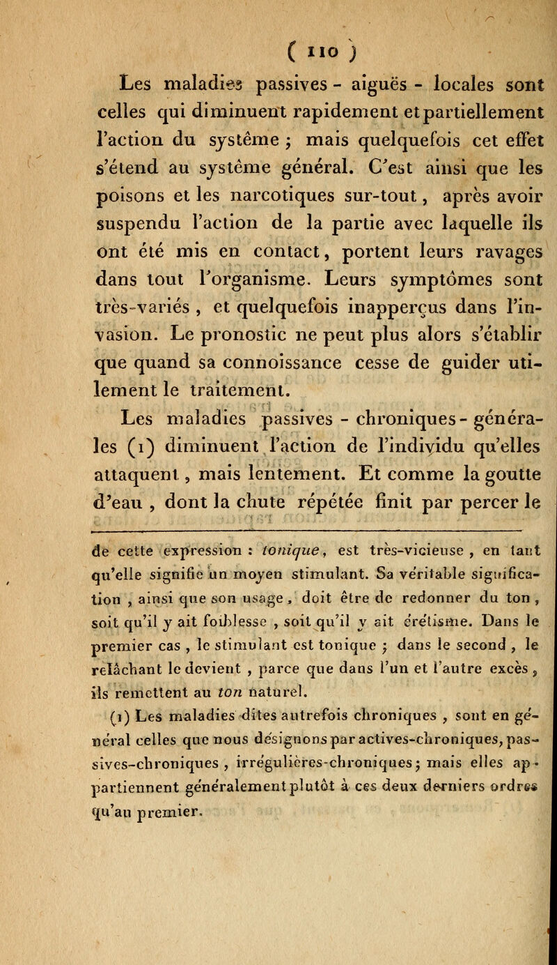 Les maladies passives - aiguës - locales sont celles qui diminuent rapidement et partiellement l'action du système ; mais quelquefois cet effet s'étend au système général. C'est ainsi que les poisons et les narcotiques sur-tout, après avoir suspendu l'action de la partie avec laquelle ils ont été mis en contact, portent leurs ravages dans tout l'organisme. Leurs symptômes sont très-variés , et quelquefois inapperçus dans l'in- vasion. Le pronostic ne peut plus alors s'établir que quand sa connoissance cesse de guider uti- lement le traitement. Les maladies passives - chroniques- généra- les (1) diminuent l'action de l'individu qu'elles attaquent, mais lentement. Et comme la goutte d'eau , dont la chute répétée finit par percer le de cette expression : tonique, est très-vicieuse , en tant qu'elle signifie un moyen stimulant. Sa ve'ritable significa- tion , ainsi que son usage, doit être de redonner du ton , soit qu'il y ait foihlesse , soit qu'il y ait eretisttie. Dans le premier cas , le stimulant est tonique ; dans le second , le relâchant le devient , parce que dans l'un et l'autre excès 9 ils remettent au ton naturel. (i) Les maladies dites autrefois chroniques , sont en gé- néral celles que nous désignons par actives-chroniques, pas- sives-chroniques , irréguîières-chroniques; mais elles ap- partiennent ge'ne'ralementplutôt à ces deux derniers ordre* qu'au premier.
