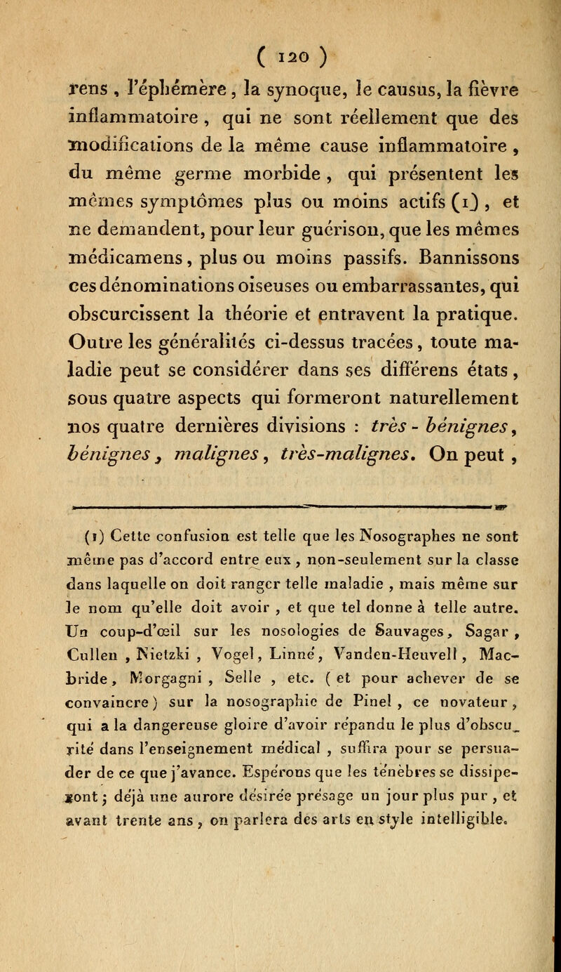 rens , l'éphémère, la synoque, le causus, la fièvre inflammatoire , qui ne sont réellement que des modifications de la même cause inflammatoire , du même germe morbide , qui présentent les mêmes symptômes plus ou moins actifs (i) , et ne demandent, pour leur guérison, que les mêmes médicamens, plus ou moins passifs. Bannissons ces dénominations oiseuses ou embarrassantes, qui obscurcissent la théorie et entravent la pratique. Outre les généralités ci-dessus tracées, toute ma- ladie peut se considérer dans ses différens états, sous quatre aspects qui formeront naturellement nos quatre dernières divisions : très- bénignes, bénignes , malignes, très-malignes. On peut , (ï) Cette confusion est telle que lçs Nosographes ne sont même pas d'accord entre eux , non-seulement sur la classe dans laquelle on doit ranger telle maladie , mais même sur Je nom qu'elle doit avoir , et que tel donne à telle autre. Un coup-d'œil sur les nosologies de Sauvages, Sagar , Cullen , Nietzki , Vogel, Linné', Vanden-Heuvell, Mac- bride, Morgagni , Selle , etc. (et pour achever de se convaincre) sur la nosographic de Pinel , ce novateur, qui a la dangereuse gloire d'avoir répandu le plus d'obscu_ rite dans l'enseignement me'dical , suffira pour se persua- der de ce que j'avance. Espérons que les ténèbres se dissipe- ront -y déjà une aurore désirée présage un jour plus pur , et avant trente ans , on parlera des arts en style intelligible.