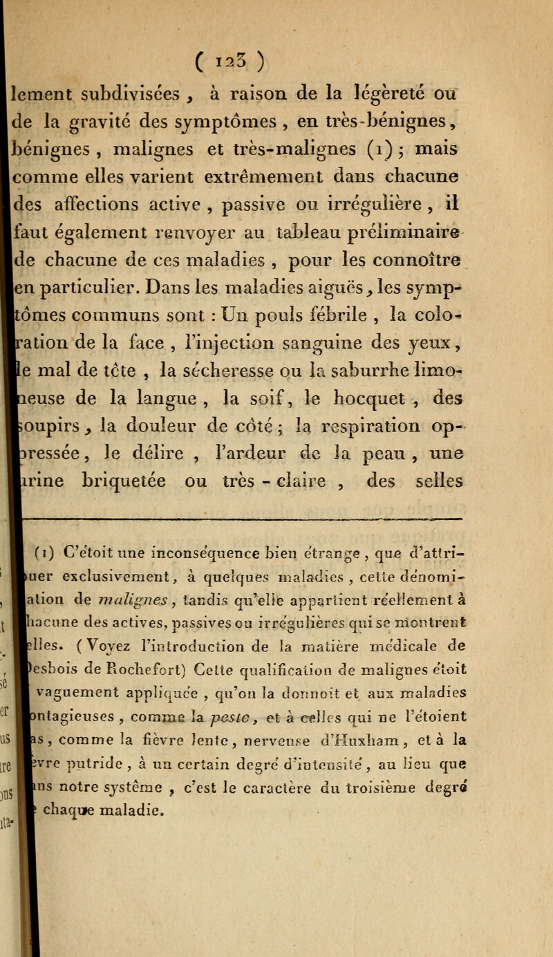 ement subdivisées > à raison de la légèreté ou de la gravité des symptômes , en très-bénignes, bénignes , malignes et très-malignes (1) ; mais comme elles varient extrêmement dans chacune des affections active , passive ou irrégulière , il faut également renvoyer au tableau préliminaire de chacune de ces maladies , pour les connoître en particulier. Dans les maladies aiguës., les symp- tômes communs sont : Un pouîs fébrile , la colo- ration de la face , l'injection sanguine des yeux, e mal de tcte , la sécheresse ou la saburrhe limo- euse de la langue , la soif, le hocquet , des oupirs y la douleur de côté ; la respiration op- ressée, le délire , l'ardeur de la peau , une irine briquetée ou très - claire , des selles (i) C'ètoit une inconséquence bien étrange, que d'attri- luer exclusivement, à quelques maladies , cette dènomi- jation de malignes, tandis qu'elle appartient réellement à hacune des actives, passives ou irrègulières qui se montrent dles. ( Voyez l'introduction de la matière médicale de lesbois de Rochefcrt) Cette qualification de malignes etoit vaguement appliquée , qu'on la donnoit et aux maladies mtagieuses , comme la peste, et à celles qui ne l'ëtoient is, comme la fièvre lente, nerveuse d'Huxliam, et à la îvre putride , à un certain degré d'intensité', au lieu que vas notre système ? c'est le caractère du troisième degré chaque maladie.