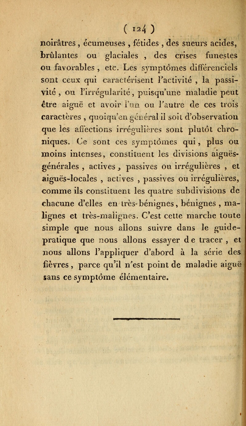 ( »4 ) noirâtres , écumeuses , fétides , des sueurs acides, brûlantes ou glaciales , des crises funestes ou favorables , etc. Les symptômes différentiels sont ceux qui caractérisent l'activité , la passi- vité , ou l'irrégularité, puisqu'une maladie peut être aiguë et avoir l'un ou l'autre de ces trois caractères , quoiqu'on général il soit d'observation que les affections irrégulières sont plutôt chro- niques. Ce sont ces symptômes qui, plus ou moins intenses, constituent les divisions aiguës- générales , actives , passives ou irrégulières , et aiguës-locales , actives , passives ou irrégulières, comme ils constituent les quatre subdivisions de chacune d'elles en très-bénignes, bénignes , ma- lignes et très-malignes. C'est cette marche toute simple que nous allons suivre dans le guide- pratique que nous allons essayer d e tracer , et nous allons l'appliquer d'abord à la série des fièvres, parce qu'il n'est point de maladie aiguè sans ee symptôme élémentaire.