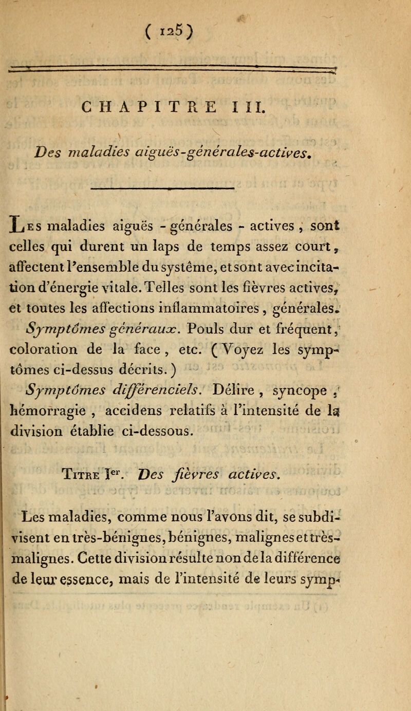 ( «*M CHAPITRE I II. Des maladies aiguës-gênéraies-actives. XjES maladies aiguës -générales - actives , sont celles qui durent un laps de temps assez court, affectent l'ensemble du système, et sont avec incita- lion d'énergie vitale. Telles sont les fièvres actives, et toutes les affections inflammatoires , générales. Sjmptômes généraux. Pouls dur et fréquent,' coloration de la face , etc. (Voyez les symp- tômes ci-dessus décrits. ) Symptômes differenciels. Délire , syncope sf hémorragie , accidens relatifs à l'intensité de 1g division établie ci-dessous. Titre Ier. Des fièvres actives. Les maladies, comme nous l'avons dit, se subdi- visent en très-bénignes, bénignes, malignes et très- malignes . Cette division résulte non de la différence de leur essence, mais de l'intensité de leurs symp«