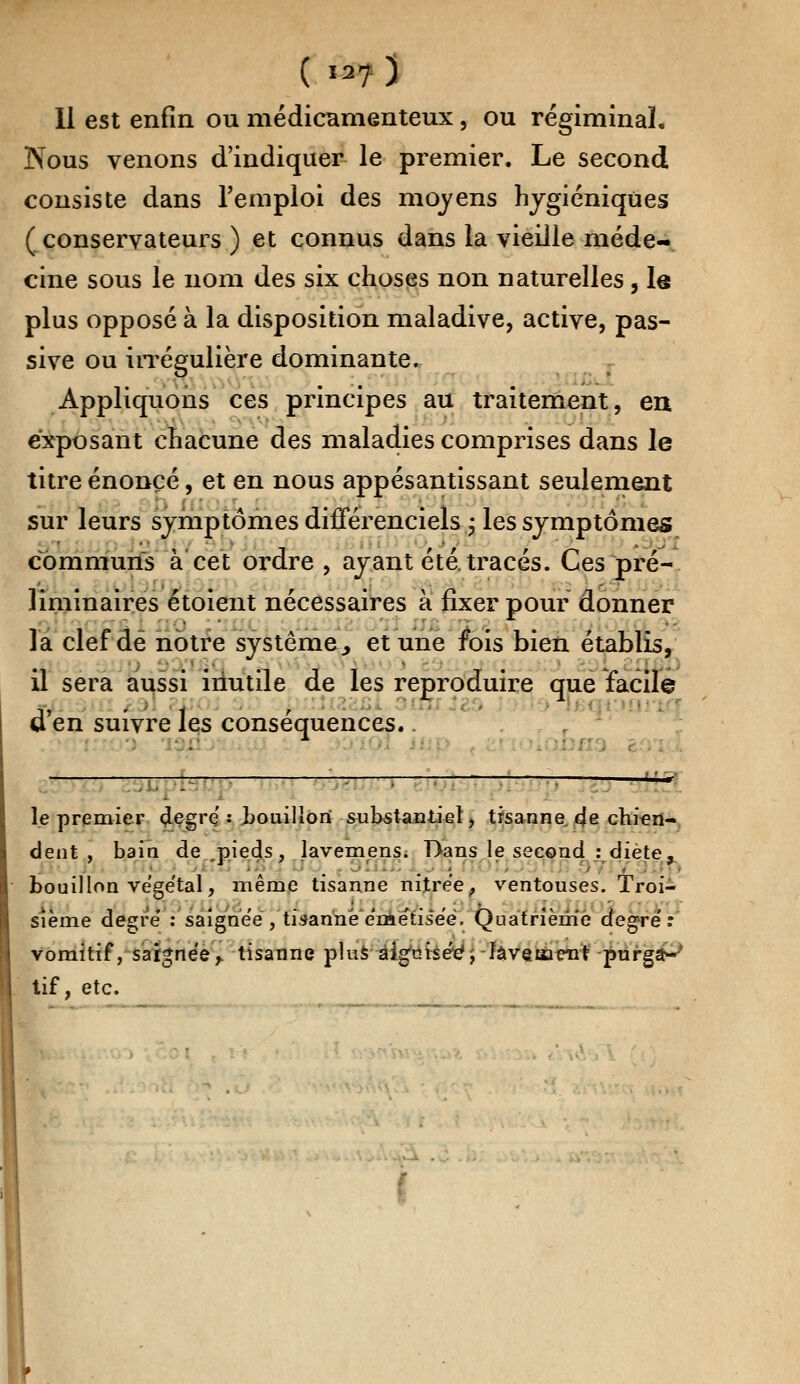 Il est enfin ou médicamenteux, ou régiminal. Nous venons d'indiquer le premier. Le second consiste dans l'emploi des moyens hygiéniques (conservateurs) et connus dans la vieille méde- cine sous le nom des six choses non naturelles, le plus opposé à la disposition maladive, active, pas- sive ou irrégulière dominante. Appliquons ces principes au traitement, en exposant chacune des maladies comprises dans le titre énoncé, et en nous appesantissant seulement sur leurs symptômes difFérenciels ; les symptômes communs à cet ordre , ayant été. tracés. Ces pré- liminaires étoient nécessaires a fixer pour donner la clef dé notre système., et une fois bien établis, il sera aussi inutile de les reproduire que facile d'en suivre les conséquences.. —* le premier degré : bouillon substantiel, tisanne. de chien- dent , bain de ,pieds , lavemens. Dans le second : diète, bouillon végétal, même tisanne nitrée, ventouses. Troi- sième degré' : saignée , tisannee'metise'ë. Quatrième degré t vomitif, saignée y. tisanne plus a igurséeV lavement purga- tif, etc.