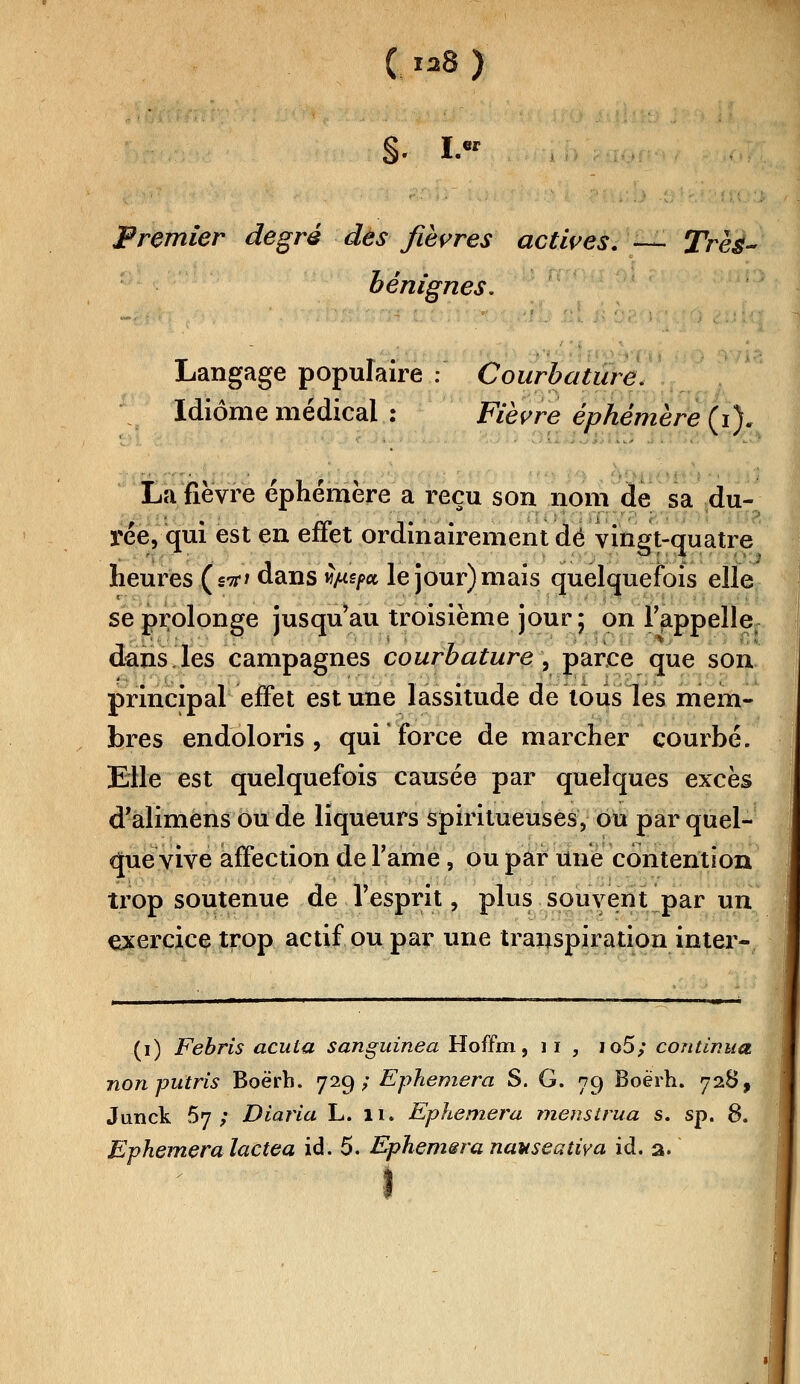 ( ^8 ) ■$.. I.« Premier degré des fièvres actives. — Très- bénignes. Langage populaire : Courbature. Idiome médical : Fièvre éphémère (i). La fièvre éphémère a reçu son nom de sa du- rée, qui est en effet ordinairement dé vingt-quatre heures (stf* dans ùp-spa le jour) mais quelquefois elle se prolonge jusqu'au troisième jour ; on l'appelle dans,les campagnes courbature , parce que son principal effet est une lassitude de tous les mem- bres endoloris, qui'force de marcher courbé. Elle est quelquefois causée par quelques excès d'alimens ou de liqueurs spiritueuses, ou par quel- que vive affection de l'àmë, ou par une contention trop soutenue de l'esprit, plus souvent par un exercice trop actif ou par une transpiration inter- (i) Febris acula sanguinea Hoffm, 11 , io5; continua non putris Boërh. 729; Ephemera S. G. 79 Boërh. 728, Jundk 67; Diaria L. 11. Ephemera menstrua s. sp. 8. Evhemera lactea ici. 5. Ephemsra nauseatîva id. a. î