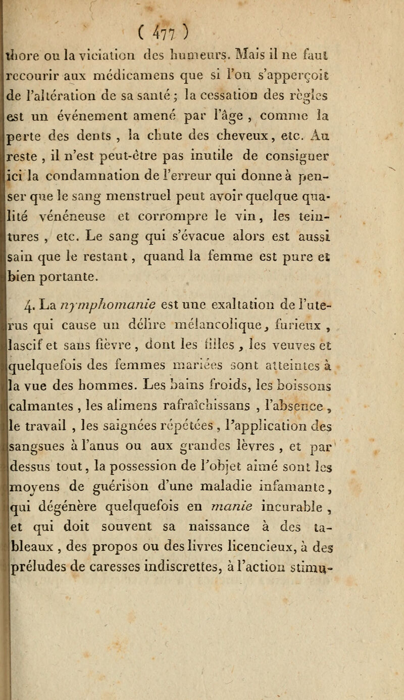 thore ou la violation des humeurs. Mais il ne faut recourir aux médicamens que si l'on s'apperçok de l'altération de sa santé; la cessation des règles est un événement amené par l'âge , comme la perte des dents , la chute des cheveux, etc. Au reste , il n'est peut-être pas inutile de consigner ici la condamnation de l'erreur qui donne à pen- ser que le sang menstruel peut avoir quelque qua- lité vénéneuse et corrompre le vin, les tein- tures , etc. Le sang qui s'évacue alors est aussi sain que le restant, quand la femme est pure et bien portante. 4. La nymphomanie est une exaltation de l'uté- rus qui cause un délire mélancolique, furieux , lascif et sans fièvre , dont les filles , les veuves eî quelquefois des femmes mariées sont atteintes à la vue des hommes. Les bains froids, les boissons calmantes , les alimens rafraîcliissans , l'absence , le travail , les saignées répétées , l'application des sangsues à l'anus ou aux grandes lèvres , et par dessus tout, la possession de Fohjet aimé sont les moyens de guérison d'une maladie infamante, qui dégénère quelquefois en manie incurable , 'et qui doit souvent sa naissance à des ta- bleaux , des propos ou des livres licencieux, à des préludes de caresses indiscrettes, à l'action stimu-