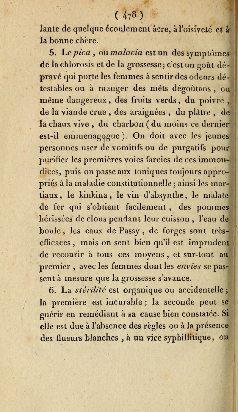 lante de quelque écoulement acre, à l'oisiveté et à la bonne chère. 5. Le pied, ou malacia est un des symptômes de lachlorosis et de la grossesse; c'est un goût dé* pravé qui porte les femmes à sentir des odeurs dé- testables ou à manger des mets dégoûtans , ou même daugereux, des fruits verds, du poivre , de la viande crue , des araignées , du plâtre , de la chaux vive , du charbon ( du moins ce dernier est-il emmenagogue ). On doit avec les jeunes personnes user de vomitifs ou de purgatifs pour purifier les premières voies farcies de ces immon- dices, puis on passe aux toniques toujours appro- priés à la maladie constitutionnelle ; ainsi les mar- tiaux, le kinkina, le vin d'absynthe, le malate de fer qui s'obtient facilement , des pommes hérissées de clous pendant leur cuisson , l'eau de boule, les eaux de Passy, de forges sont très- efficaces, mais on sent bien qu'il est imprudent de recourir à tous ces moyens , et sur-tout auj premier , avec les femmes dont les envies se pas- sent à mesure que la grossesse s'avance. 6. La stérilité est organique ou accidentelle ; la première est incurable ; la seconde peut se guérir en remédiant à sa cause bien constatée. Si elle est due à l'absence des règles ou à la présence des flueurs blanches , à un vice syphillitique, on