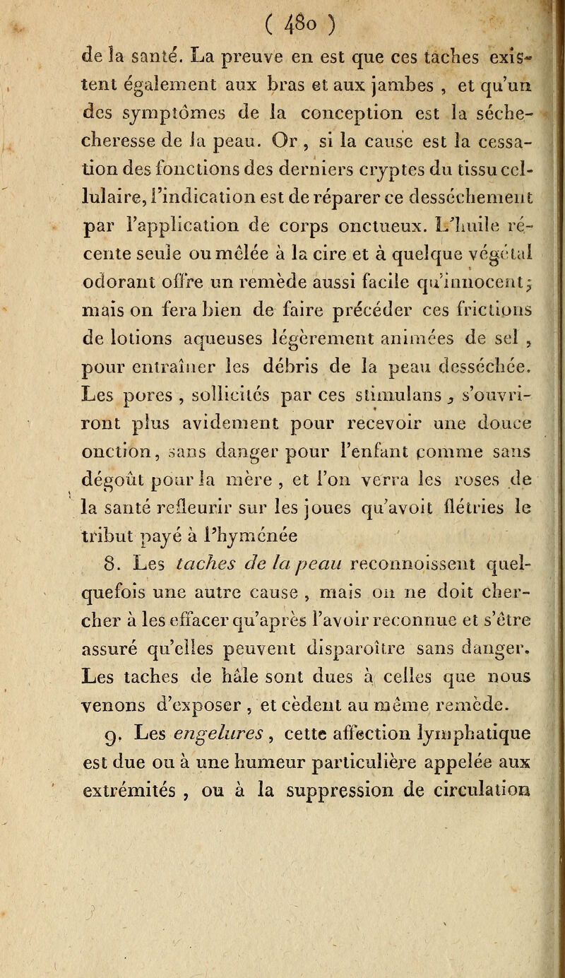 de la santé. La preuve en est que ces taches exis* tent également aux bras et aux jambes , et qu'un des symptômes de la conception est la séche- cberesse de la peau. Or , si la cause est la cessa- tion des fonctions des derniers cryptes du tissu cel- lulaire, l'indication est de réparer ce dessèchement par l'application de corps onctueux. 1/liuile ré- cente seule ou mêlée à la cire et à quelque végétal odorant offre un remède aussi facile qu'innocent j mais on fera bien de faire précéder ces frictions de lotions aqueuses légèrement animées de sel , pour entraîner les débris de la peau desséchée. Les pores , sollicités par ces suniulans s s'ouvri- ront plus avidement pour recevoir une douce onction, sans danger pour l'enfant comme sans dégoût pour la mère , et l'on verra les roses de la santé refleurir sur les joues qu'avoit flétries le tribut payé à Phymenée 8. Les taches de la peau reconnoissent quel- quefois une autre cause , mais on ne doit cher- cher à les effacer qu'après l'avoir reconnue et s'être assuré qu'elles peuvent disparoître sans danger. Les taches de haie sont dues à celles que nous venons d'exposer , et cèdent au même remède. gf Les engelures , cette affection lymphatique est due ou à une humeur particulière appelée aux extrémités , ou à la suppression de circulation