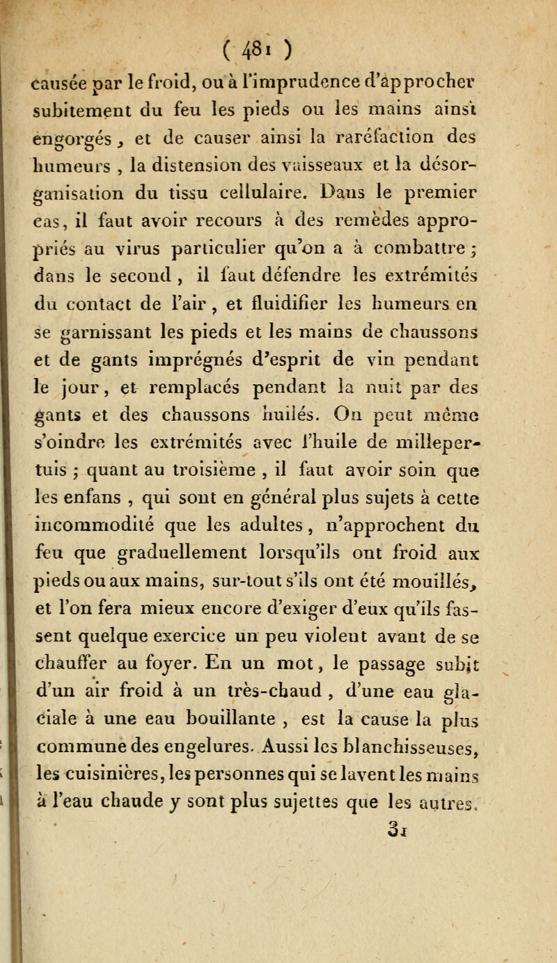 (48« ) causée par le froid, ou à l'imprudence d'approcher subitement du feu les pieds ou les mains ainsi engorgés > et de causer ainsi la raréfaction des humeurs , la distension des vaisseaux et la désor- ganisation du tissu cellulaire. Dans le premier cas, il faut avoir recours à des remèdes appro- priés au virus particulier qu'on a à combattre ; dans le second , il faut défendre les extrémités du contact de l'air , et fluidifier les humeurs en se garnissant les pieds et les mains de chaussons et de gants imprégnés d'esprit de vin pendant le jour, et remplacés pendant la nuit par des gants et des chaussons huilés. On peut même s'oindre les extrémités avec l'huile de milleper- tuis ; quant au troisième , il faut avoir soin que les enfans , qui sont en général plus sujets à cette incommodité que les adultes, n'approchent du feu que graduellement lorsqu'ils ont froid aux pieds ou aux mains, sur-tout s'ils ont été mouillés, et l'on fera mieux encore d'exiger d'eux qu'ils fas- sent quelque exercice un peu violeut avant de se chauffer au foyer. En un mot, le passage subit d'un air froid à un très-chaud , d'une eau gla- ciale à une eau bouillante , est la cause la plus commune des engelures. Aussi les blanchisseuses, les cuisinières, les personnes qui se lavent les mains à l'eau chaude y sont plus sujettes que les autres, 3i