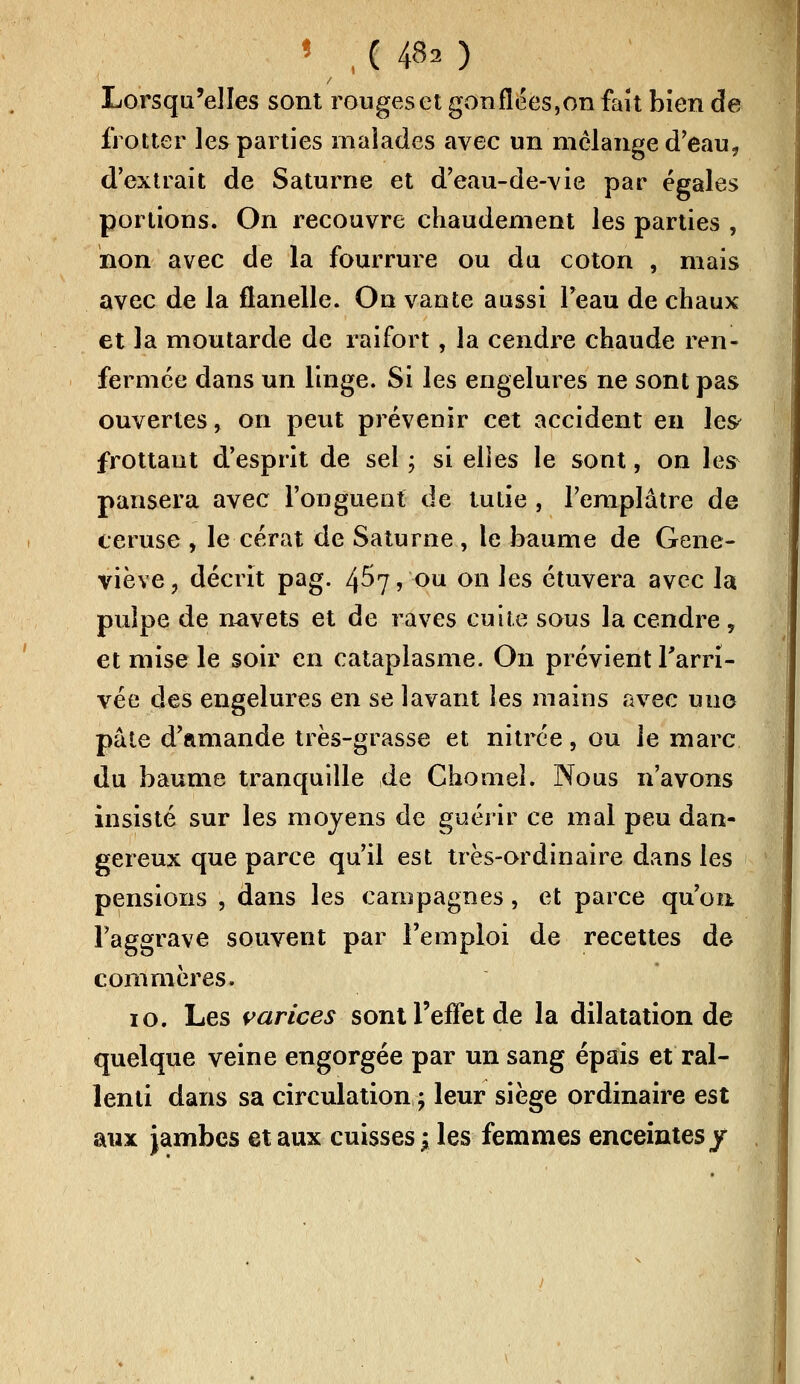 « , ( 480 Lorsqu'elles sont rouges et gonflées,on fait bien de frotter les parties malades avec un mélange d'eau, d'extrait de Saturne et d'eau-de-vie par égales portions. On recouvre chaudement les parties , non avec de la fourrure ou du coton , mais avec de la flanelle. On vante aussi l'eau de chaux et la moutarde de raifort, la cendre chaude ren- fermée dans un linge. Si les engelures ne sont pas ouvertes, on peut prévenir cet accident en les frottant d'esprit de sel ; si elles le sont, on les pansera avec l'onguent de tutie , l'emplâtre de ceruse , le cérat de Saturne , le baume de Gene- viève, décrit pag. 4^7, ou on les étuvera avec la pulpe de navets et de raves cuite sous la cendre y et mise le soir en cataplasme. On prévient l'arri- vée des engelures en se lavant les mains avec uno pâte d'amande très-grasse et nitrée, ou le marc du baume tranquille de Chomeî. Nous n'avons insisté sur les moyens de guérir ce mal peu dan- gereux que parce qu'il est très-ordinaire dans les pensions , dans les campagnes, et parce qu'on l'aggrave souvent par l'emploi de recettes de commères. 10. Les varices sont l'effet de la dilatation de quelque veine engorgée par un sang épais et ral- lenti dans sa circulation ; leur siège ordinaire est aux jambes et aux cuisses j les femmes enceintes/