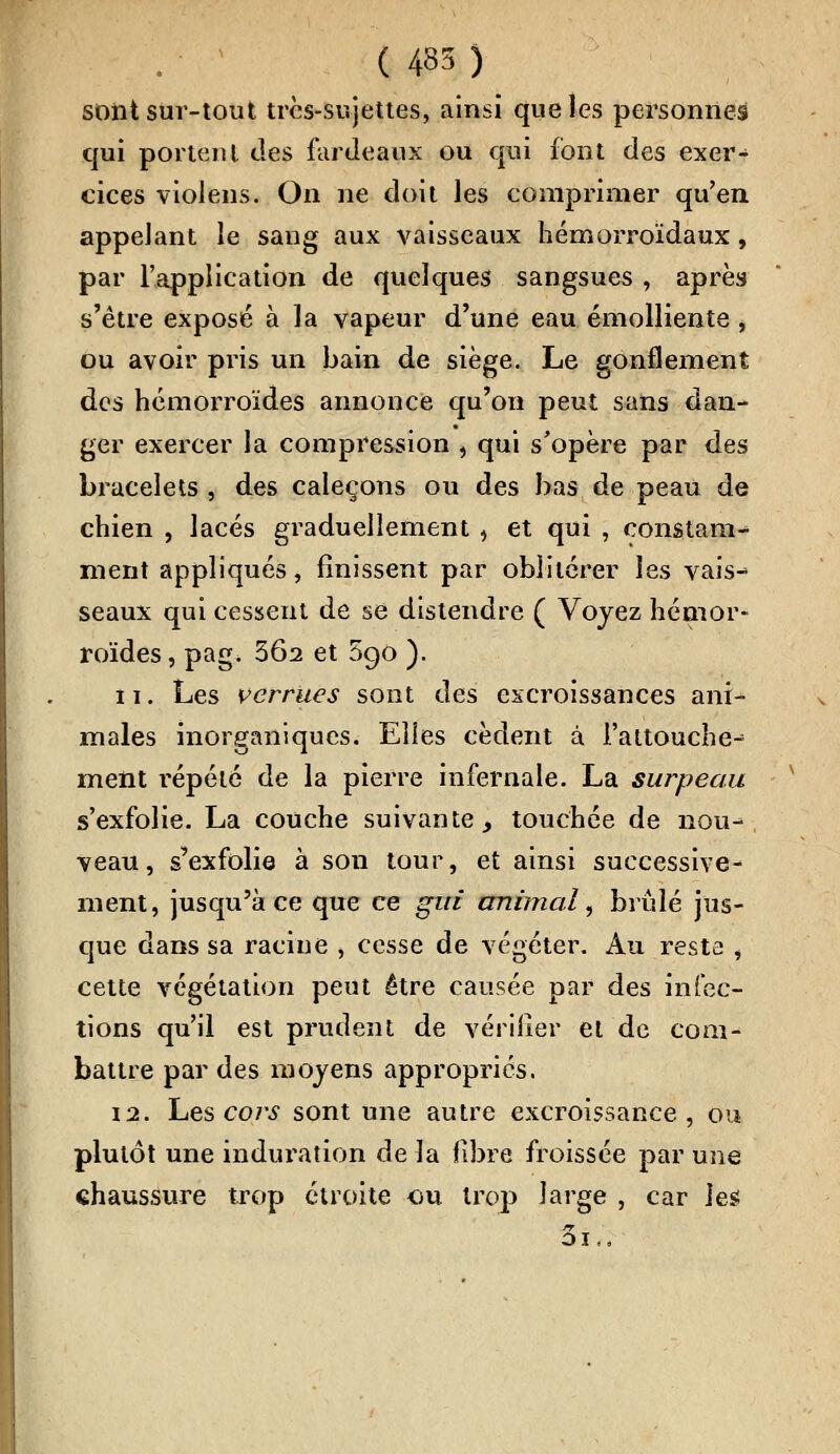 ( 485 ) sont sur-tout très-sujettes, ainsi que les personnes qui portent des fardeaux ou qui font des exer- cices violens. On ne doit les comprimer qu'en appelant le sang aux vaisseaux hémorroïdaux, par l'application de quelques sangsues , après s'être exposé à la vapeur d'une eau émolliente , ou avoir pris un bain de siège. Le gonflement des hémorroïdes annonce qu'on peut sans dan- ger exercer la compression , qui s'opère par des bracelets , des caleçons ou des bas de peau de chien , lacés graduellement , et qui , constam^ ment appliqués, finissent par oblitérer les vais^ seaux qui cessent de se distendre ( Voyez hémor- roïdes , pag> 3Ô2 et 590 ). î 1. Les verrues sont des excroissances ani- males inorganiques. Elles cèdent à l'attouche-= ment répété de la pierre infernale. La surpeau s'exfolie. La couche suivante > touchée de nou- veau, s'exfolie à son tour, et ainsi successive- ment, jusqu'à ce que ce gui animal, brûlé jus- que dans sa racine , cesse de végéter. Au resta , cette végétation peut être causée par des infec- tions qu'il est prudent de vérifier et de com- battre par des moyens appropriés, 12. Les cors sont une autre excroissance, ou plutôt une induration de la fibre froissée par une chaussure trop étroite ou trop large , car les 5lrà
