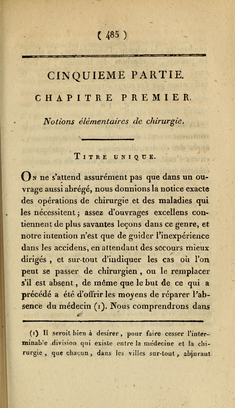 .y ■ — M CINQUIEME PARTIE. CHAPITRE PREMIER, Notions élémentaires de chirurgie. Titre unique. On ne s'attend assurément pas que dans un ou- vrage aussi abrégé, nous donnions la notice exacte des opérations de chirurgie et des maladies qui les nécessitent ; assez d'ouvrages excellens con- tiennent de plus savantes leçons dans ce genre, et notre intention n'est que de guider l'inexpérience dans les accidens, en attendant des secours mieux dirigés , et surtout d'indiquer les cas ou l'on peut se passer de chirurgien , ou le remplacer s'il est absent, de même que le but de ce qui a précédé a été d'offrir les moyens de réparer Pab- sence du médecin (i). Nous comprendrons dans (i) Il seroit bien à désirer, pour faire cesser l'inter- minable division qui existe entre la médecine et la chi- rurgie y. que chacun, dans les villes sur-tout, abjurant