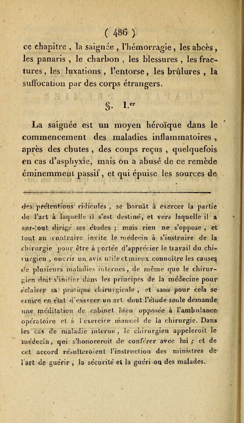 ce chapitre , la saignée , l'hémorragie 5 les abcès , les panaris , le charbon , les blessures , les frac- tures , les luxations , l'entorse, les brûlures , la suffocation par des corps étrangers. §. i.« La saignée est un moyen héroïque dans le commencement des maladies inflammatoires , après des chutes , des coups reçus , quelquefois en cas d'asphyxie, mais on a abusé de ce remède éminemment passif, et qui épuise les sources de «tes prétentions ridicules , se boruât à exercer la partie «ie l'art à laquelle il s'est destine, et vers laquelle il a sur-tout dirige ses e'tudes ) mais rien ne s'oppose , et tout au ^.contraire invite le médecin à s'instruire de la chirurgie pour être à portée d'apprécier le travail du chi^- Turgien , ouvrir un avis u!i!e et mieux connoître les causes^ «Je plusieurs maladies internes, de même que le chirur- gien doit-s'initier dans les principes de la me'decine pour éclairer sa pratique chirurgicale , et sans pour cela se croire en état d'exercer un art dont l'e'lude seule demande une méditation de cabinet bien opposée à l'ambulance opératoire et à l'exercice manuel de la chirurgie. Dans les'cas de maladie interne, le chirurgien appeleroit le îiîe'decin, qui s'honoreroit de conférer avec lui; et de cet accord ré^ulteroient l'instruction des ministres de l'art de guérir , la sécurité et la guéri on des malades.