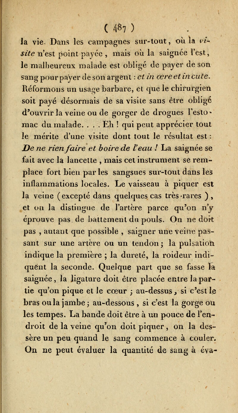 ( 4«7 ) la vie. Dans les campagnes sur-tout, où la vi- site n'est point payée , mais où la saignée l'est, le malheureux malade est obligé de payer de son sang pour payer de son argent : et in œre et in cute. Réformons un usage barbare, et que le chirurgien soit payé désormais de sa visite sans être obligé d'ouvrir la veine ou de gorger de drogues Testo- mac du malade. . . . Eh î qui peut apprécier tout le mérite d'une visite dont tout le résultat est : De ne rien faire et boire de Veau ! La saignée se fait avec la lancette , mais cet instrument se rem- place fort bien par les sangsues sur-tout dans les inflammations locales. Le vaisseau à piquer est la veine (excepté dans quelques cas très-rares ), et ou la distingue de l'artère parce qu'on n'y éprouve pas de battement du pouls. On ne dort pas , autant que possible , saigner une veine pas- sant sur une artère ou un tendon ; la pulsation indique la première ; la dureté, la roideur indi- quent la seconde. Quelque part que se fasse la saignée, la ligature doit être placée entre la par- tie qu'on pique et le cœur -, au-dessus, si c'est le bras ou la jambe ; au-dessous , si c'est la gorge ou les tempes. La bande doit être à un pouce de l'en- droit de la veine qu'on doit piquer, on la des- sère un peu quand le sang commence à couler. Qn ne peut évaluer la quantité de sang à éva-