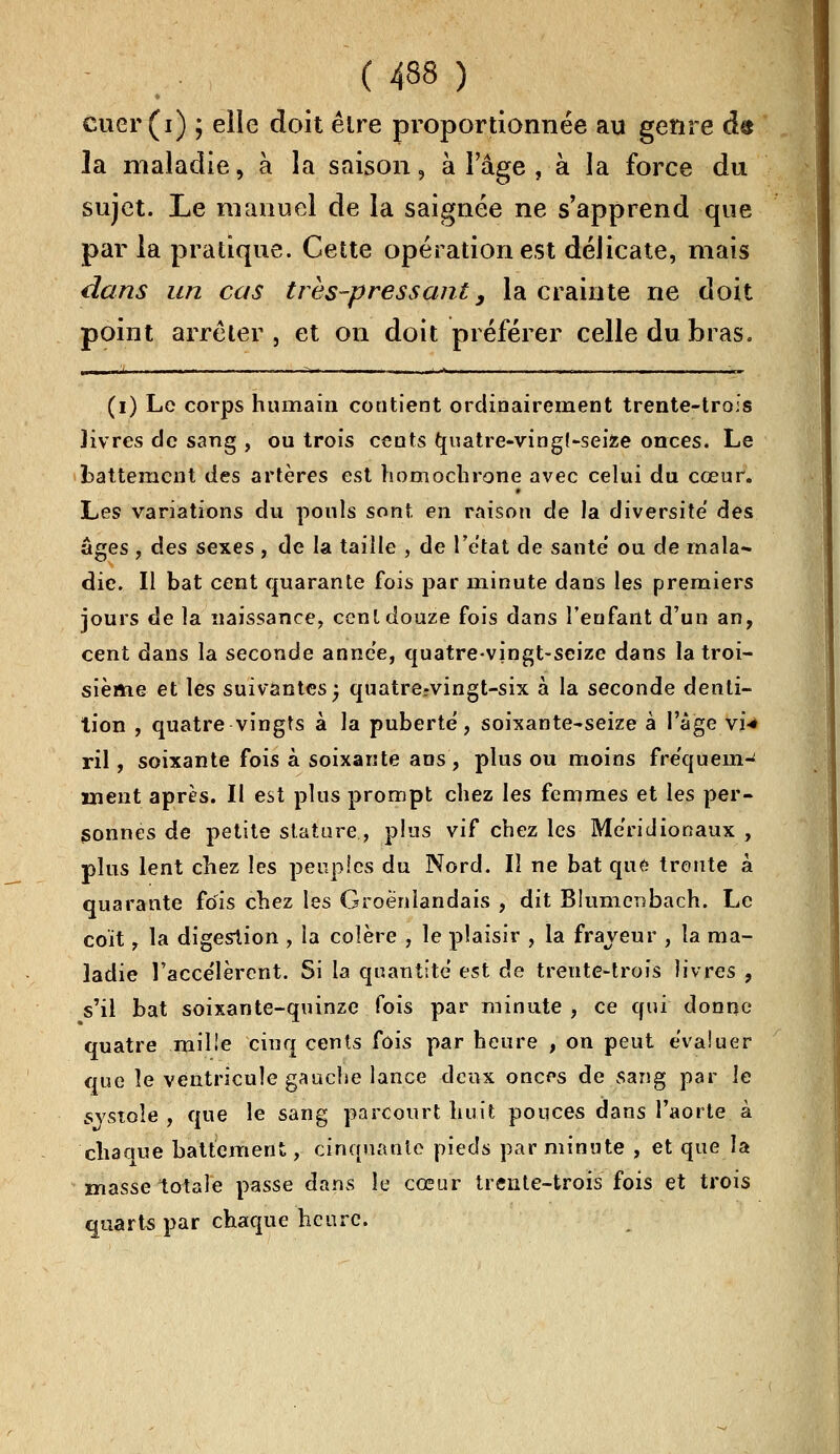 ( 438 ) cuer (i) ; elle doit être proportionnée au genre d$ la maladie, à la saison, à l'âge , à la force du sujet. Le manuel de la saignée ne s'apprend que par la pratique. Cette opération est déJicate, mais dans un cas très-pressant 3 la crainte ne doit point arrêter, et on doit préférer celle du bras. (i) Le corps humain contient ordinairement trente-trois livres de sang , ou trois cents tjuatre-vingt-seize onces. Le battement des artères est homochrone avec celui du cœur. Les variations du pouls sont en raison de la diversité des âges , des sexes , de la taille , de l'état de santé' ou de mala- die. Il bat cent quarante fois par minute dans les premiers jours de la naissance, cent douze fois dans l'enfant d'un an, cent dans la seconde année, quatre-vingt-seize dans la troi- sième et les suivantes j quatre-vingt-six à la seconde denti- tion , quatre vingts à la puberté, soixante-seize à l'âge vi-* ril, soixante fois à soixante ans, plus ou moins fréquem- ment après. Il est plus prompt chez les femmes et les per- sonnes de petite stature, plus vif chez les Méridionaux , plus lent chez les peuples du Nord. Il ne bat que trente à quarante fois chez les Groènlandais , dit Blumenbach. Le coït , la digestion , la colère , le plaisir , la frayeur , la ma- ladie l'accélèrent. Si la quantité est de trente-trois livres , s'il bat soixante-quinze fois par minute , ce qui donne quatre .mille cinq cents fois par heure , on peut évaluer que le ventricule gauche lance deux onces de sang par le systole , que le sang parcourt huit pouces dans l'aorte à chaaue battement, cinquante pieds par minute , et que la masse totale passe dans le cœur trente-trois fois et trois quarts par chaque heure.