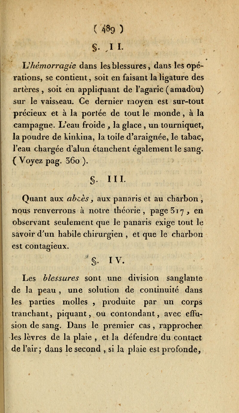 ( #9 ) §• J i. Uhémorragie dans les blessures, dans les opé- rations, se contient, soit en faisant la ligature des artères , soit en appliquant de l'agaric ( amadou) sur le vaisseau. Ce dernier moyen est sur-tout précieux et à la portée de tout le monde, à la campagne. L'eau froide > la glace, un tourniquet, la poudre de Ivinkina, la toile d'araignée, le tabac, l'eau chargée d'alun étanchent également le sang, ( Voyez pag. 360 ). s- m- Quant aux abcès, aux panaris et au charbon , nous renverrons à notre théorie, page 517, en observant seulement que le panaris exige tout le savoir d'un habile chirurgien , et que le charbon est contagieux. '§• iv. Les blessures sont une division sanglante de la peau , une solution de continuité dans les parties molles , produite par un corps tranchant, piquant, ou contondant, avec effu- sion de sang. Dans le premier cas, rapprocher les lèvres de la plaie , et la défendre du contact de l'air; dans le second , si la plaie est profonde,