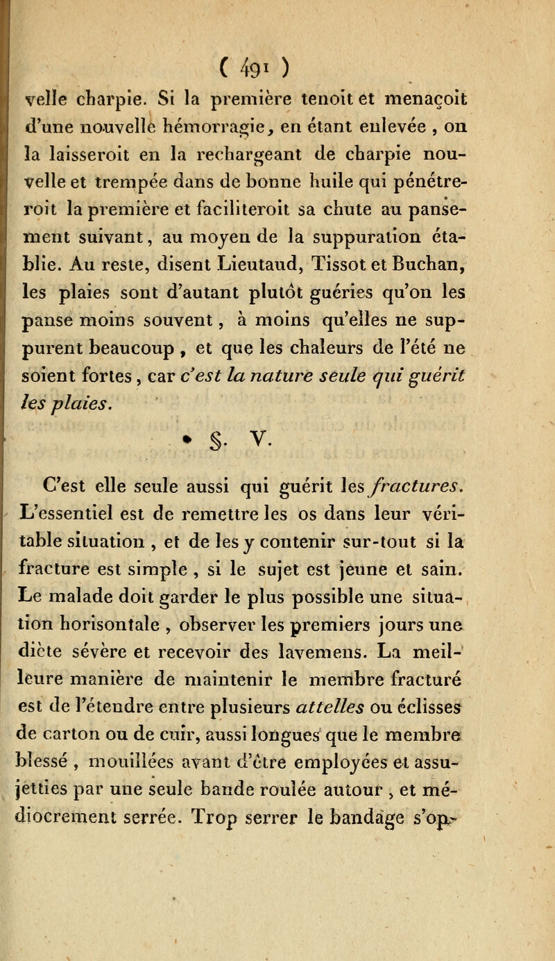 velle charpie. Si la première tenoit et menaçoit d'une nouvelle hémorragie, en étant enlevée , on la laisseroit en la rechargeant de charpie nou- velle et trempée dans de bonne huile qui pénétre- roi t la première et faciliteroit sa chute au panse- ment suivant, au moyen de la suppuration éta- blie. Au reste, disent Lieutaud, Tissot et Buchan, les plaies sont d'autant plutôt guéries qu'on les panse moins souvent, à moins qu'elles ne sup- purent beaucoup f et que les chaleurs de l'été ne soient fortes, car c'est la nature seule qui guérit les plaies. • §• v. C'est elle seule aussi qui guérit les fractures. L'essentiel est de remettre les os dans leur véri- table situation , et de les y contenir sur-tout si la fracture est simple , si le sujet est jeune et sain. Le malade doit garder le plus possible une situa- tion horisontale , observer les premiers jours une diète sévère et recevoir des lavemens. La meil- leure manière de maintenir le membre fracturé est de l'étendre entre plusieurs attelles ou éclisses de carton ou de cuir, aussi longues que le membre blessé , mouillées avant d'être employées et assu- jetties par une seule bande roulée autour > et mé- diocrement serrée. Trop serrer le bandage s'orx-