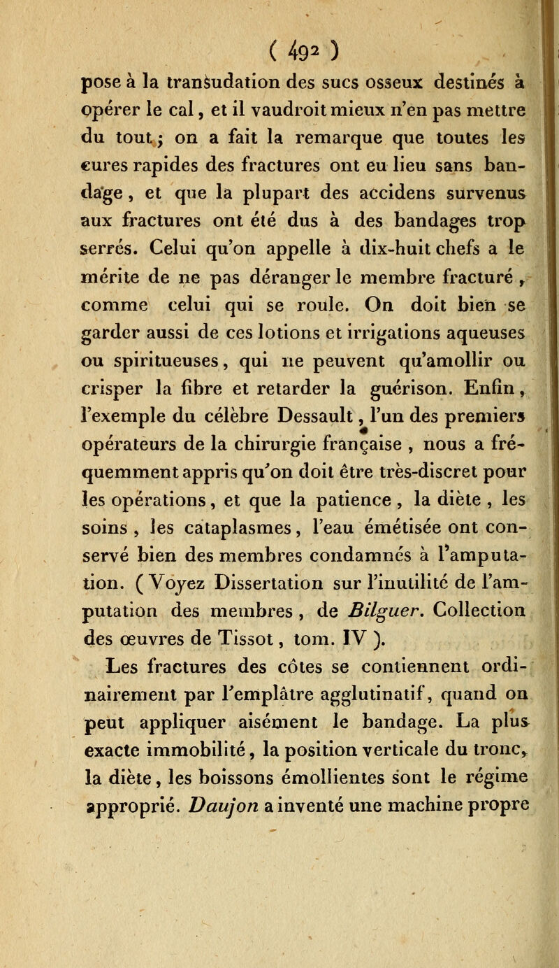 ( 4<p) pose à la transudation des suc$ osseux destinés à opérer le cal, et il vaudroit mieux n'en pas mettre du tout; on a fait la remarque que toutes les cures rapides des fractures ont eu lieu sans ban- dage , et que la plupart des accidens survenus aux fractures ont été dus à des bandages trop serrés. Celui qu'on appelle à dix-huit chefs a le mérite de ne pas déranger le membre fracturé , comme celui qui se roule. On doit bien se garder aussi de ces lotions et irrigations aqueuses ou spiritueuses, qui ne peuvent qu'amollir ou crisper la fibre et retarder la guérison. Enfin, l'exemple du célèbre Dessault, l'un des premier» opérateurs de la chirurgie française , nous a fré- quemment appris qu'on doit être très-discret pour les opérations, et que la patience , la diète , les soins , les cataplasmes, l'eau émétisée ont con- servé bien des membres condamnes à Pamputa- lion. ( Voyez Dissertation sur l'inutilité de l'am- putation des membres , de Bilguer. Collection des œuvres de Tissot, tom. IV ). Les fractures des côtes se contiennent ordi- nairement par l'emplâtre agglutinatif, quand on peut appliquer aisément le bandage. La plus exacte immobilité, la position verticale du tronc,, la diète, les boissons émollientes sont le régime approprié. Daujon a inventé une machine propre