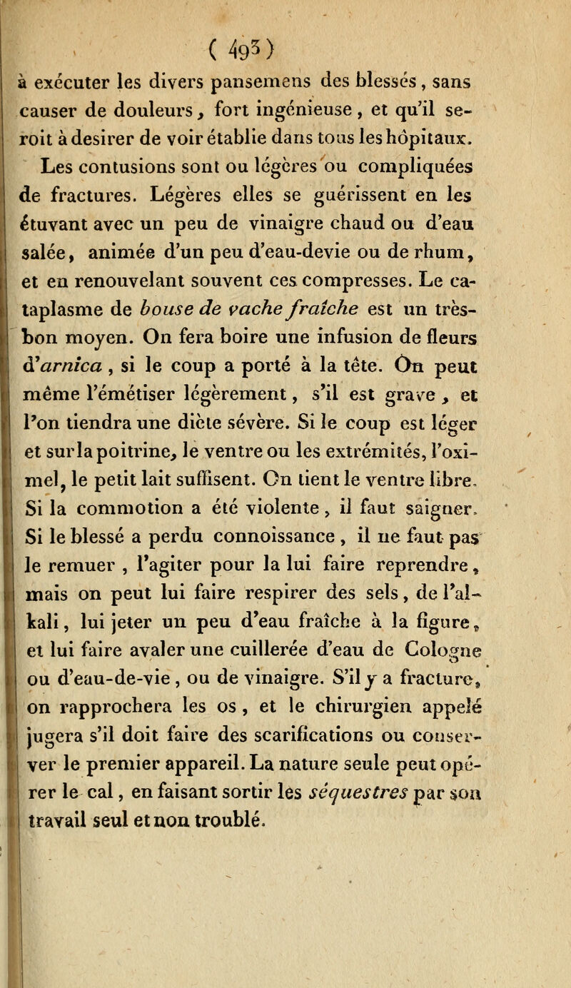 (4g5) à exécuter les divers pansemens des blessés, sans causer de douleurs, fort ingénieuse, et qu'il se- roit à désirer de voir établie dans tous les hôpitaux, Les contusions sont ou légères ou compliquées de fractures. Légères elles se guérissent en les étuvant avec un peu de vinaigre chaud ou d'eau salée, animée d'un peu d'eau-devie ou de rhum, et en renouvelant souvent ces compresses. Le ca- taplasme de bouse de vache fraîche est un très- bon moyen. On fera boire une infusion de fleurs à!arnica , si le coup a porté à la tête. On peut même l'émétiser légèrement, s'il est grave > et Pon tiendra une dicte sévère. Si le coup est léger et surla poitrine, le ventre ou les extrémités, l'oxi- mel, le petit lait suffisent. On lient le rentre libre. Si la commotion a été violente, il faut saigner. Si le blessé a perdu connoissance , il ne faut pas le remuer , l'agiter pour la lui faire reprendre, mais on peut lui faire respirer des sels, de l'ai- kali, lui jeter un peu d'eau fraîche à la figure „ et lui faire avaler une cuillerée d'eau de Cologne ou d'eau-de-vie , ou de vinaigre. S'il y a fracture.» on rapprochera les os, et le chirurgien appelé jugera s'il doit faire des scarifications ou conser- ver le premier appareil. La nature seule peut opé- rer le cal, en faisant sortir les séquestres par $on travail seul et non troublé.