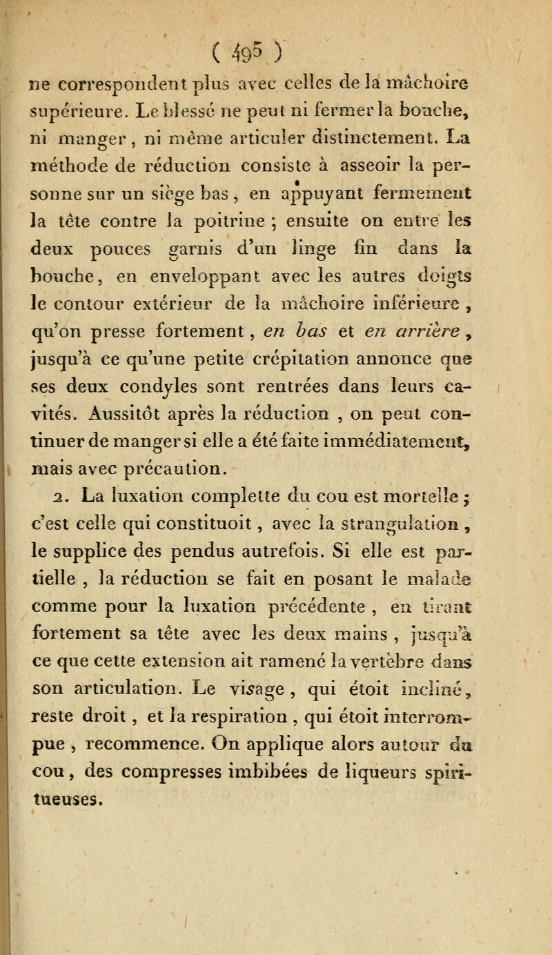 ne correspondent plus avec celles de la mâchoire supérieure. Le blessé ne peut ni fermer la bouche, ni manger, ni même articuler distinctement. La méthode de réduction consiste à asseoir la per- sonne sur un siège bas , en appuyant fermement la tête contre la poitrine ; ensuite on entre les deux pouces garnis d'un linge fin dans la bouche, en enveloppant avec les autres doigts le contour extérieur de la mâchoire inférieure , qu'on presse fortement, en bas et en arrière , jusqu'à ce qu'une petite crépitation annonce que ses deux condyles sont rentrées dans leurs ca- vités. Aussitôt après la réduction , on peut con- tinuer de manger si elle a été faite immédiatement, mais avec précaution. 2. La luxation complette du cou est mortelle ; c'est celle qui constituoit, avec la strangulation , le supplice des pendus autrefois. Si elle est par- tielle , la réduction se fait en posant le malade comme pour la luxation précédente , en tirant fortement sa tête avec les deux mains , jusqu'à ce que cette extension ait ramené la vertèbre dans son articulation. Le visage, qui étoit incliné, reste droit , et ia respiration , qui étoit interrom- pue , recommence. On applique alors autour da cou, des compresses imbibées de liqueurs spiri- tueuses.