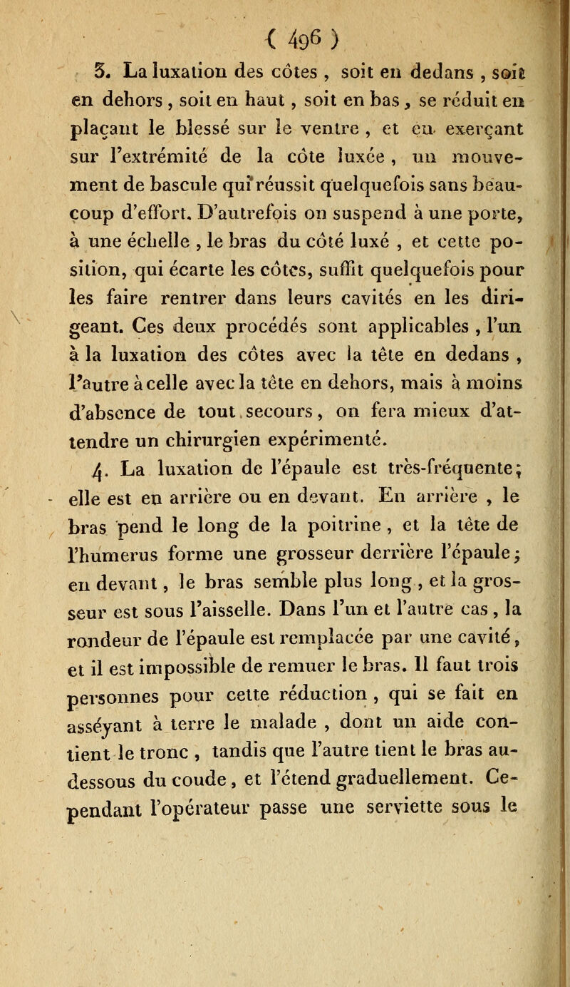 5. La luxation des côtes , soit en dedans , soie en dehors , soit en haut, soit en bas, se réduit en plaçant le blessé sur le ventre , et eu exerçant sur l'extrémité de la côte luxée , un mouve- ment de bascule qui réussit quelquefois sans beau- coup d'effort. D'autrefois on suspend à une porte, à une échelle , le bras du côté luxé , et cette po- sition, qui écarte les côtes, suffit quelquefois pour les faire rentrer dans leurs cavités en les diri- geant. Ces deux procédés sont applicables , l'un à la luxation des côtes avec la tête en dedans , l'autre à celle avec la tête en dehors, mais à moins d'absence de tout secours, on fera mieux d'at- tendre un chirurgien expérimenté. A. La luxation de l'épaule est très-fréquente; elle est en arrière ou en devant. En arrière , le bras pend le long de la poitrine , et la tête de l'humérus forme une grosseur derrière l'épaule -7 eu devant, le bras semble plus long , et la gros- seur est sous l'aisselle. Dans l'un et l'autre cas, la rondeur de l'épaule est remplacée par une cavité, et il est impossible de remuer le bras. 11 faut trois personnes pour cette réduction , qui se fait en asseyant à terre le malade , dont un aide con- tient le tronc , tandis que l'autre tient le bras au- dessous du coude, et l'étend graduellement. Ce- pendant l'opérateur passe une serviette sous le