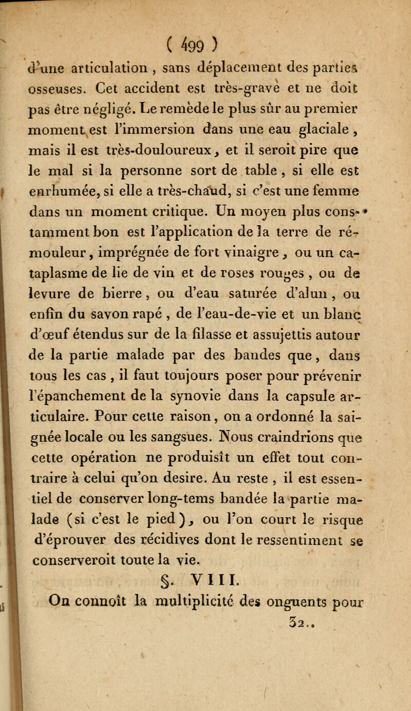 dune articulation , sans déplacement des parties osseuses. Cet accident est très-grave et ne doit pas être négligé. Le remède le plus sûr au premier moment est l'immersion dans une eau glaciale , mais il est très-douloureux > et il seroit pire que le mal si la personne sort de table , si elle est enrhumée, si elle a très-chaud, si c'est une femme dans un moment critique. Un moyen plus cons- • tamment bon est l'application de ïa terre de ré- mouleur , imprégnée de fort vinaigre, ou un ca- taplasme de lie de vin et de roses rouges , ou de levure de bierre, ou d'eau saturée d'alun , ou enfin du savon râpé , de l'eau-de-vie et un blanc d'oeuf étendus sur de la filasse et assujettis autour de la partie malade par des bandes que, dans tous les cas , il faut toujours poser pour prévenir Tépanchement de la synovie dans la capsule ar- ticulaire. Pour cette raison, on a ordonné la sai- gnée locale ou les sangsues. Nous craindrions que cette opération ne produisît un effet tout con- traire à celui qu'on désire. Au reste , il est essen- tiel de conserver long-tems bandée la partie ma- lade (si c'est le pied)., ou l'on court le risque d'éprouver des récidives dont le ressentiment se conserveroit toute la vie. §. VIII. On connoît la multiplicité des onguents pour 32..