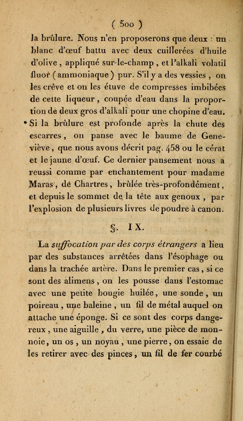 la brûlure. Nous n'en proposerons que deux un blanc d'oeuf battu avec deux cuillerées d'huile d'olive , appliqué sur-le-champ , etPalkali volatil fluor (ammoniaque) pur. S'il y a des vessies , on les crève et on les étuve de compresses imbibées de cette liqueur , coupée d'eau dans la propor- tion de deux gros d'alkali pour une chopine d'eau, •Si la brûlure est profonde après la chute des escarres, on panse avec le baume de Gene- viève , que nous avons décrit pag. 458 ou le cérat et le jaune d'oeuf. Ce dernier pansement nous a réussi comme par enchantement pour madame Maras, dé Chartres, brûlée très-profondément, et depuis le sommet de la tête aux genoux , par l'explosion de plusieurs livres de poudre à canon. §. IX. La suffocation par des corps étrangers a lieu par des substances arrêtées dans l'ésophage ou dans la trachée artère. Dans le premier cas, si ce sont des alimens, on les pousse dans l'estomac avec une petite bougie huilée, une sonde , un poireau , une baleine , un fil de métal auquel on Attache une éponge. Si ce sont des corps dange- reux , une aiguille , du verre, une pièce de raon- noie, un os , un noyau , une pierre, on essaie de les retirer avec des pinces, un fil de fer courbé