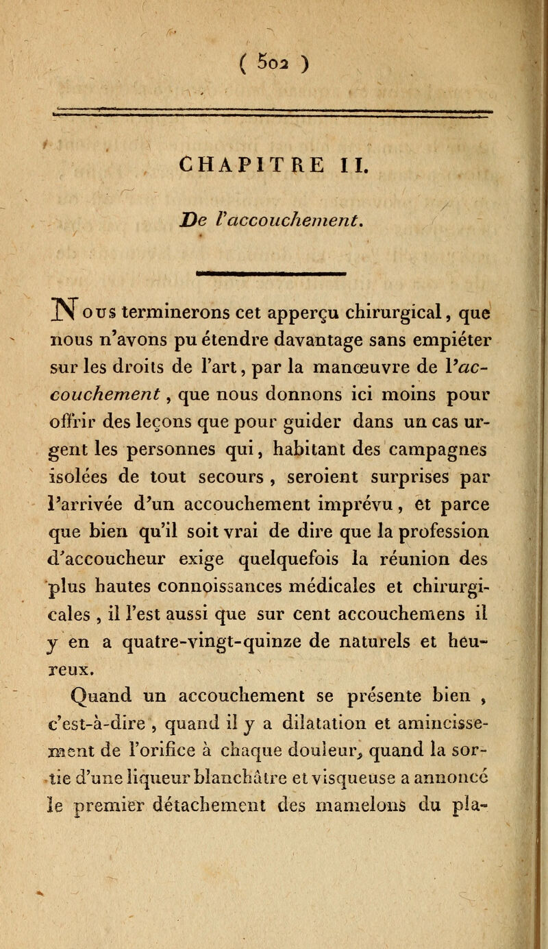 CHAPITRE II. De Vaccouchement. XS ous terminerons cet apperçu chirurgical, que nous n'avons pu étendre davantage sans empiéter sur les droits de l'art, par la manœuvre de Vac- couchement , que nous donnons ici moins pour offrir des leçons que pour guider dans un cas ur- gent les personnes qui, habitant des campagnes isolées de tout secours , seroient surprises par l'arrivée d'un accouchement imprévu, et parce que bien qu'il soit vrai de dire que la profession d'accoucheur exige quelquefois la réunion des plus hautes connoissances médicales et chirurgi- cales , il l'est aussi que sur cent accouchemens il y en a quatre-vingt-quinze de naturels et heu- reux. Quand un accouchement se présente bien , c'est-à-dire , quand il y a dilatation et amincisse- 'ment de l'orifice à chaque douleur, quand la sor- tie d'une liqueur blanchâtre et visqueuse a annoncé le premier détachement des mamelons du pla-