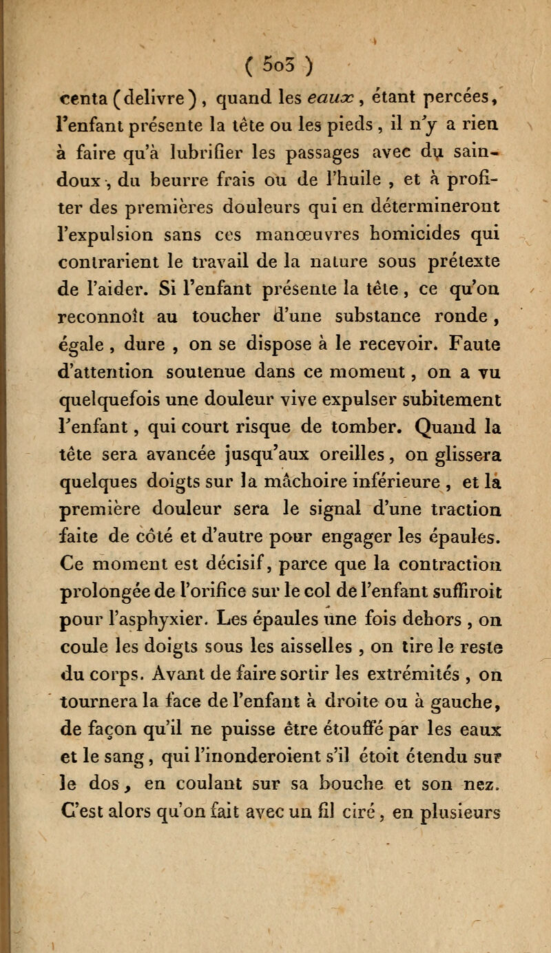 centa (délivre) , quand les eaux , étant percées, l'enfant présente la tête ou les pieds , il ny a rien à faire qu'à lubrifier les passages avec du sain- doux , du beurre frais ou de l'huile , et à profi- ter des premières douleurs qui en détermineront l'expulsion sans ces manœuvres homicides qui contrarient le travail de la nature sous prétexte de l'aider. Si l'enfant présente la tète , ce qu'on reconnoît au toucher d'une substance ronde, égale, dure , on se dispose à le recevoir. Faute d'attention soutenue dans ce moment, on a vu quelquefois une douleur vive expulser subitement l'enfant, qui court risque de tomber. Quand la tête sera avancée jusqu'aux oreilles, on glissera quelques doigts sur la mâchoire inférieure , et la première douleur sera le signal d'une traction faite de côté et d'autre pour engager les épaules. Ce moment est décisif, parce que la contraction prolongée de l'orifice sur le col de l'enfant suffirait pour l'asphyxier. Les épaules une fois dehors , on coule les doigts sous les aisselles , on tire le reste du corps. Avant de faire sortir les extrémités , on tournera la face de l'enfant à droite ou à gauche, de façon qu'il ne puisse être étouffé par les eaux et le sang, qui l'inonderoient s'il, étoit étendu su? le dos, en coulant sur sa bouche et son nez. C'est alors qu'on fait avec un fil ciré, en plusieurs