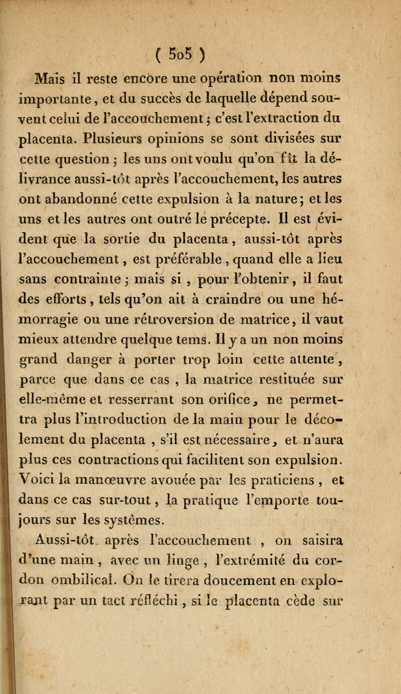 Maïs il reste encore une opération non moins importante, et du succès de laquelle dépend sou- vent celui de l'accouchement ; c'est l'extraction du placenta. Plusieurs opinions se sont divisées sur cette question ; les uns ont voulu qu'on fît la dé- livrance aussi-tôt après l'accouchement, les autres ont abandonné cette expulsion à la nature ; et les uns et les autres ont outré le précepte. Il est évi- dent que la sortie du placenta, aussi-tôt après l'accouchement, est préférable , quand elle a lieu sans contrainte ; mais si , pour l'obtenir, il faut des efforts, tels qu'on ait à craindre ou une hé- morragie ou une rétroversion de matrice, il vaut mieux attendre quelque tems. Il y a un non moins grand danger à porter trop loin cette attente , parce que dans ce cas , la matrice restituée sur elle-même et resserrant son orifice,, ne permet- tra plus l'introduction de la main pour le déco- lement du placenta , s'il est nécessaire y et n'aura plus ces contractions qui facilitent son expulsion. Voici la manœuvre avouée par les praticiens , et dans ce cas sur-tout, la pratique l'emporte tou- jours sur les systèmes. Aussi-tôt, après l'accouchement , on saisira d'une main , avec un linge , l'extrémité du cor- don ombilical. On le tirera doucement en explo- rant par un tact réfléchi, si le placenta cède sur