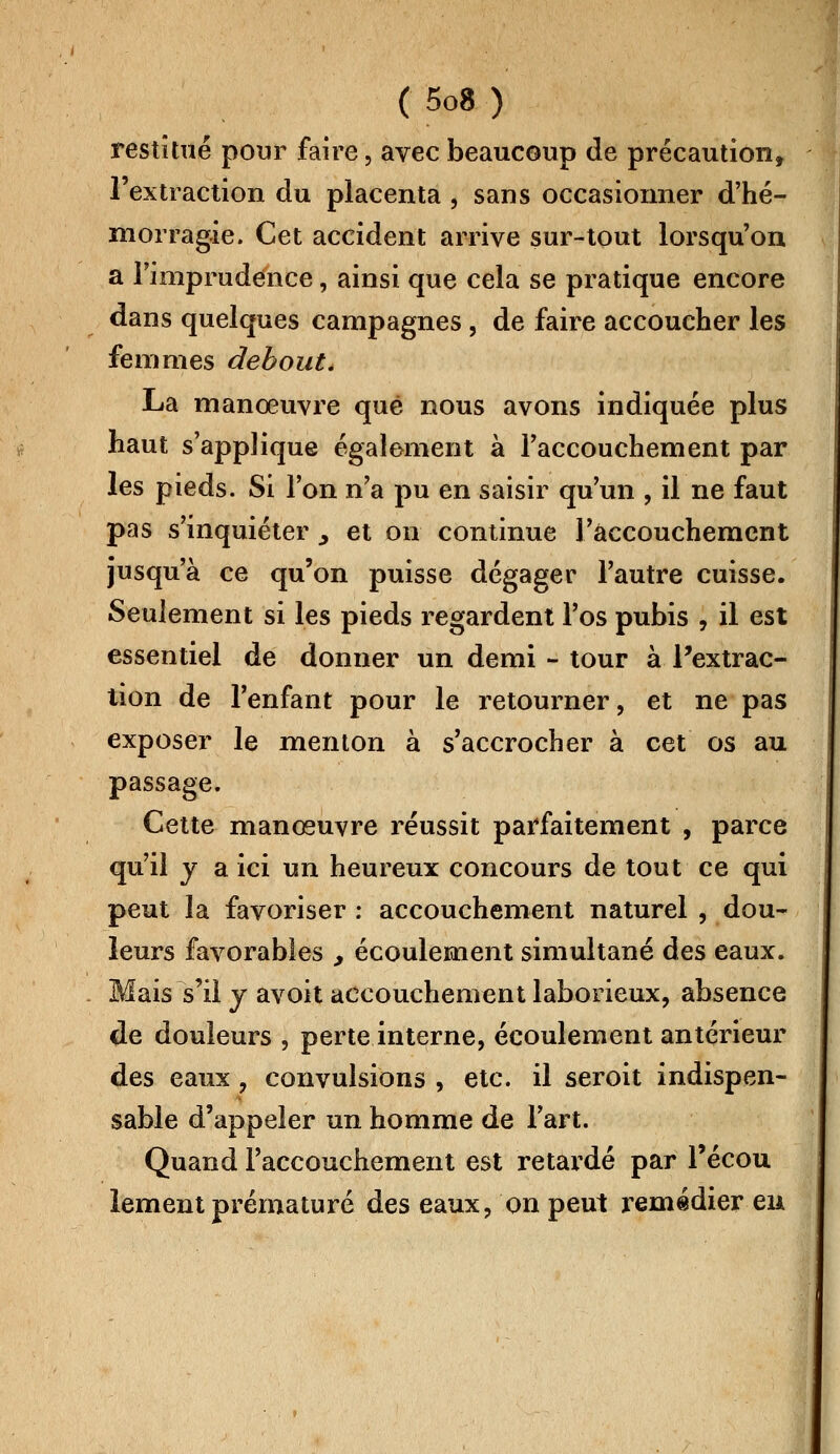 restitué pour faire, avec beaucoup de précaution, l'extraction du placenta , sans occasionner d'hé- morragie. Cet accident arrive sur-tout lorsqu'on a l'imprudence, ainsi que cela se pratique encore dans quelques campagnes , de faire accoucher les femmes debout. La manœuvre que nous avons indiquée plus haut s'applique également à l'accouchement par les pieds. Si l'on n'a pu en saisir qu'un , il ne faut pas s'inquiéter ^ et on continue l'accouchement jusqu'à ce qu'on puisse dégager l'autre cuisse. Seulement si les pieds regardent l'os pubis , il est essentiel de donner un demi - tour à l'extrac- tion de l'enfant pour le retourner, et ne pas exposer le menton à s'accrocher à cet os au passage. Cette manœuvre réussit parfaitement , parce qu'il y a ici un heureux concours de tout ce qui peut la favoriser : accouchement naturel , dou- leurs favorables , écoulement simultané des eaux. Mais s'il y avoit accouchement laborieux, absence de douleurs \ perte interne, écoulement antérieur des eaux, convulsions , etc. il seroit indispen- sable d'appeler un homme de l'art. Quand l'accouchement est retardé par l'écou lement prématuré des eaux, on peut remédier en