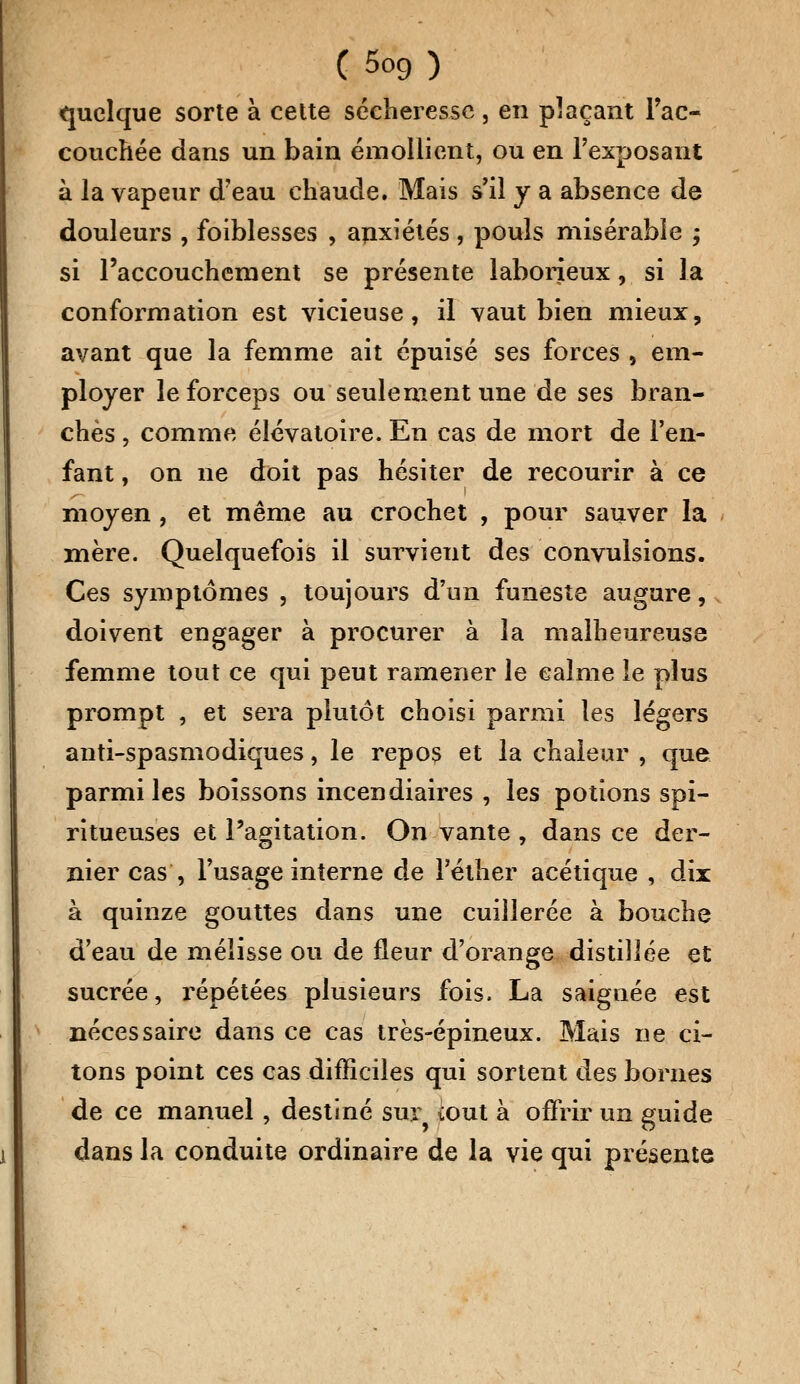 (Soc,) quelque sorte à cette sécheresse, en plaçant l'ac- couchée dans un bain émollient, ou en l'exposant à la vapeur d'eau chaude. Mais s'il y a absence de douleurs , foiblesses , anxiétés, pouls misérable ; si l'accouchement se présente laborieux, si la conformation est vicieuse, il vaut bien mieux, avant que la femme ait épuisé ses forces , em- ployer le forceps ou seulement une de ses bran- ches , comme élévatoire. En cas de mort de l'en- fant , on ne doit pas hésiter de recourir à ce moyen, et même au crochet , pour sauver la mère. Quelquefois il survient des convulsions. Ces symptômes , toujours d'un funeste augure, doivent engager à procurer à la malheureuse femme tout ce qui peut ramener le calme le plus prompt , et sera plutôt choisi parmi les légers anti-spasmodiques, le repos et la chaleur , que parmi les boissons incendiaires , les potions spi- ritueuses et l'agitation. On vante , dans ce der- nier cas , l'usage interne de l'éther acétique , dix à quinze gouttes dans une cuillerée à bouche d'eau de mélisse ou de fleur d'orange distillée et sucrée, répétées plusieurs fois. La saignée est nécessaire dans ce cas très-épineux. Mais ne ci- tons point ces cas difficiles qui sortent des bornes de ce manuel, destiné sur tout à offrir un guide dans la conduite ordinaire de la vie qui présente