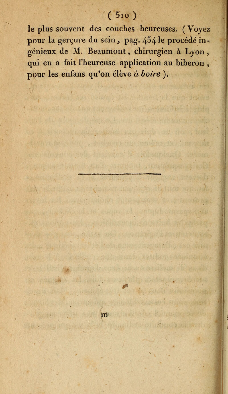 le plus souvent des couches heureuses. (Voyez pour la gerçure du sein., pag. 454 ^e procédé in- génieux de M. Beaumont, chirurgien à Lyon, qui en a fait l'heureuse application au biberon , pour les enfans qu'on élève à boire ). ni