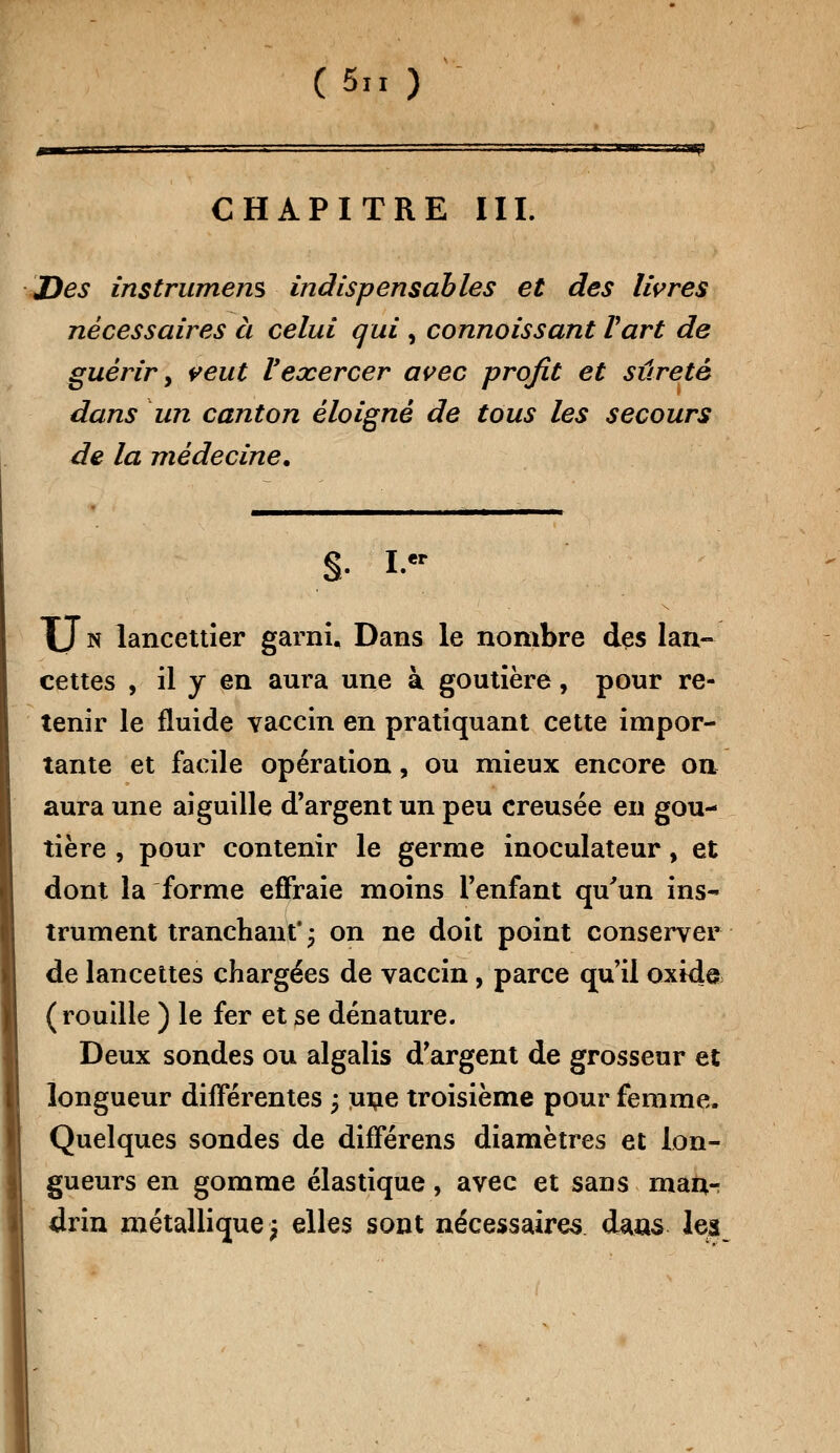 (5» ) CHAPITRE III. =58? JDes instrument indispensables et des livres nécessaires à celui qui , connaissant Part de guérir y veut Vexercer avec profit et sûreté dans un canton éloigné de tous les secours de la médecine. S- Ier XJn lancettîer garni. Dans le nombre des lan- cettes , il y en aura une à goutière, pour re- tenir le fluide vaccin en pratiquant cette impor- tante et facile opération, ou mieux encore on aura une aiguille d'argent un peu creusée en gou- tière , pour contenir le germe inoculateur, et dont la forme effraie moins l'enfant qu'un ins- trument tranchant'; on ne doit point conserver de lancettes chargées de vaccin, parce qu'il oxida (rouille ) le fer et se dénature. Deux sondes ou algalis d'argent de grosseur et longueur différentes ; une troisième pour femme. Quelques sondes de différens diamètres et lon- gueurs en gomme élastique, avec et sans maor drin métallique; elles sont nécessaires dans les
