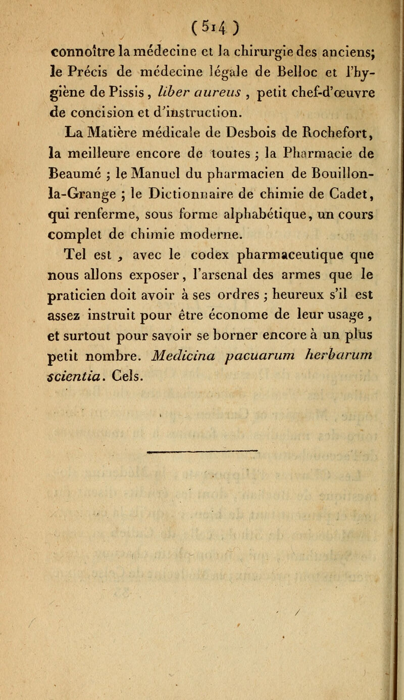 connoître la médecine et la chirurgie des anciens; le Précis de médecine légale de Belloc et l'hy- giène de Pissis , liber aureus , petit chef-d'œuvre de concision et d'instruction. La Matière médicale de Desbois de Rochefort, la meilleure encore de toutes ; la Pharmacie de Beaumé ; le Manuel du pharmacien de Bouillon- la-Grange ; le Dictionnaire de chimie de Cadet, qui renferme, sous forme alphabétique, un cours complet de chimie moderne. Tel est , avec le codex pharmaceutique que nous allons exposer, l'arsenal des armes que le praticien doit avoir à ses ordres -, heureux s'il est assez instruit pour être économe de leur usage , et surtout pour savoir se borner encore à un plus petit nombre. Medicina pacuarum herbarum scientia. Cels.