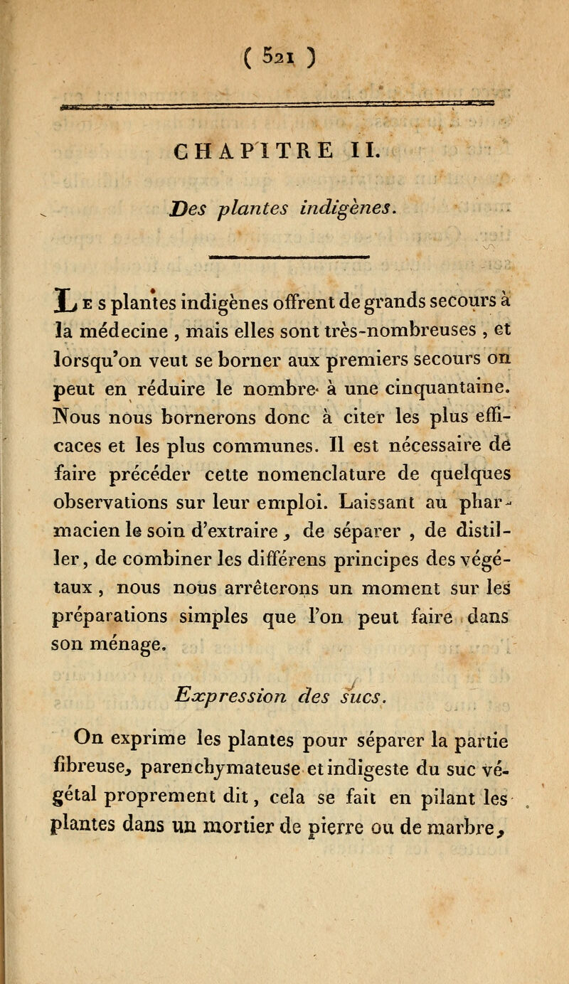 m h' i se CHAPITRE IL Des plantes indigènes. Jj e s plantes indigènes offrent de grands secours à la médecine , mais elles sont très-nombreuses , et lorsqu'on veut se borner aux premiers secours on peut en réduire le nombre- à une cinquantaine. Nous nous bornerons donc à citer les plus effi- caces et les plus communes. Il est nécessaire de faire précéder cette nomenclature de quelques observations sur leur emploi. Laissant au phar- macien le soin d'extraire , de séparer , de distil- ler, de combiner les différens principes des végé- taux , nous nous arrêterons un moment sur les préparations simples que Ton peut faire dans son ménage. Expression des sucs. On exprime les plantes pour séparer la partie fibreuse, parenchymateuse et indigeste du suc vé- gétal proprement dit, cela se fait en pilant les plantes dans un mortier de pierre ou de marbre,
